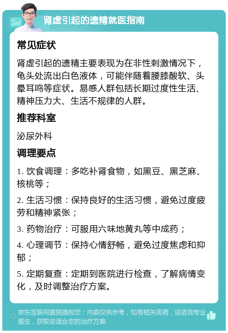 肾虚引起的遗精就医指南 常见症状 肾虚引起的遗精主要表现为在非性刺激情况下，龟头处流出白色液体，可能伴随着腰膝酸软、头晕耳鸣等症状。易感人群包括长期过度性生活、精神压力大、生活不规律的人群。 推荐科室 泌尿外科 调理要点 1. 饮食调理：多吃补肾食物，如黑豆、黑芝麻、核桃等； 2. 生活习惯：保持良好的生活习惯，避免过度疲劳和精神紧张； 3. 药物治疗：可服用六味地黄丸等中成药； 4. 心理调节：保持心情舒畅，避免过度焦虑和抑郁； 5. 定期复查：定期到医院进行检查，了解病情变化，及时调整治疗方案。