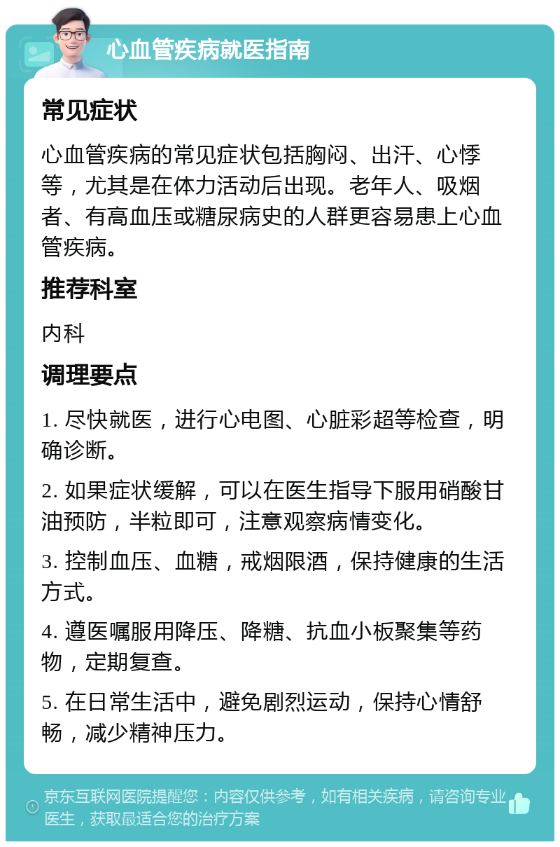 心血管疾病就医指南 常见症状 心血管疾病的常见症状包括胸闷、出汗、心悸等，尤其是在体力活动后出现。老年人、吸烟者、有高血压或糖尿病史的人群更容易患上心血管疾病。 推荐科室 内科 调理要点 1. 尽快就医，进行心电图、心脏彩超等检查，明确诊断。 2. 如果症状缓解，可以在医生指导下服用硝酸甘油预防，半粒即可，注意观察病情变化。 3. 控制血压、血糖，戒烟限酒，保持健康的生活方式。 4. 遵医嘱服用降压、降糖、抗血小板聚集等药物，定期复查。 5. 在日常生活中，避免剧烈运动，保持心情舒畅，减少精神压力。