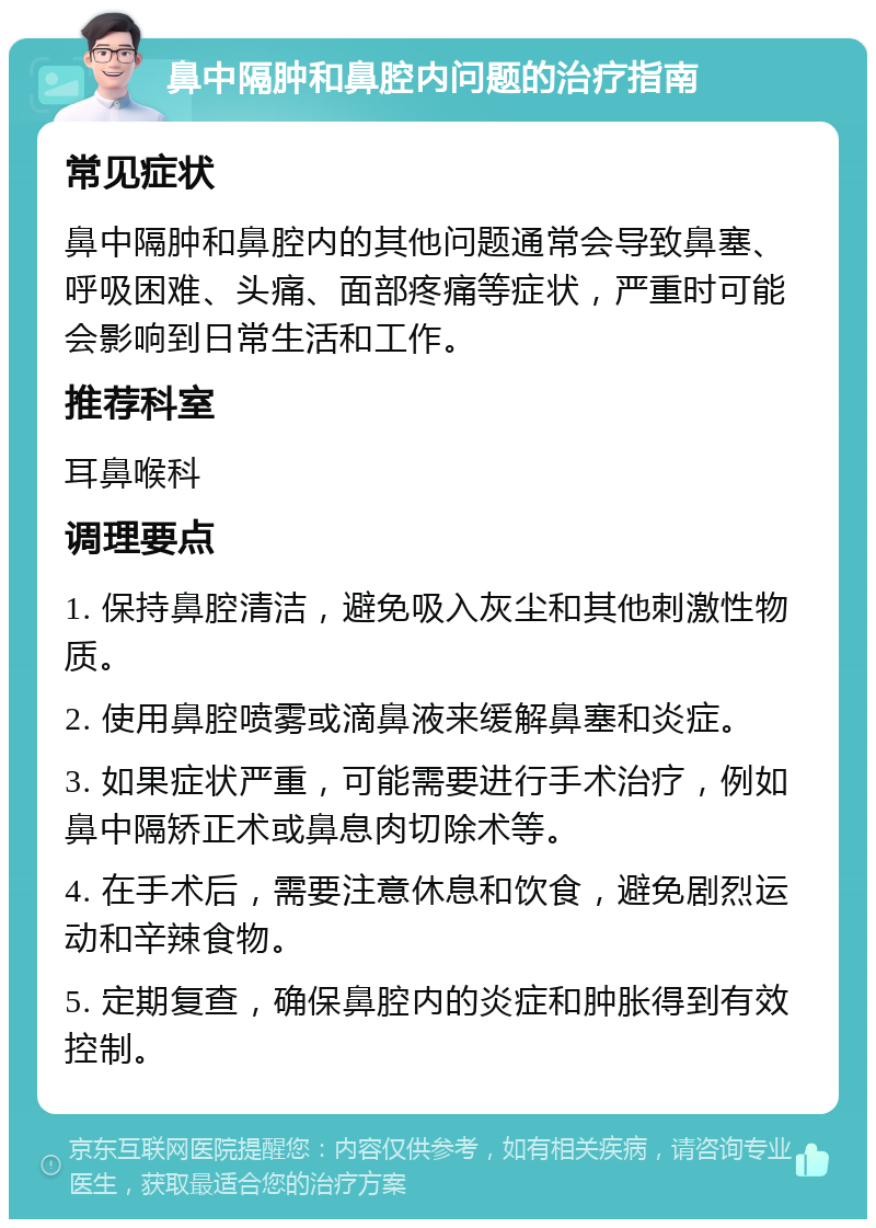 鼻中隔肿和鼻腔内问题的治疗指南 常见症状 鼻中隔肿和鼻腔内的其他问题通常会导致鼻塞、呼吸困难、头痛、面部疼痛等症状，严重时可能会影响到日常生活和工作。 推荐科室 耳鼻喉科 调理要点 1. 保持鼻腔清洁，避免吸入灰尘和其他刺激性物质。 2. 使用鼻腔喷雾或滴鼻液来缓解鼻塞和炎症。 3. 如果症状严重，可能需要进行手术治疗，例如鼻中隔矫正术或鼻息肉切除术等。 4. 在手术后，需要注意休息和饮食，避免剧烈运动和辛辣食物。 5. 定期复查，确保鼻腔内的炎症和肿胀得到有效控制。