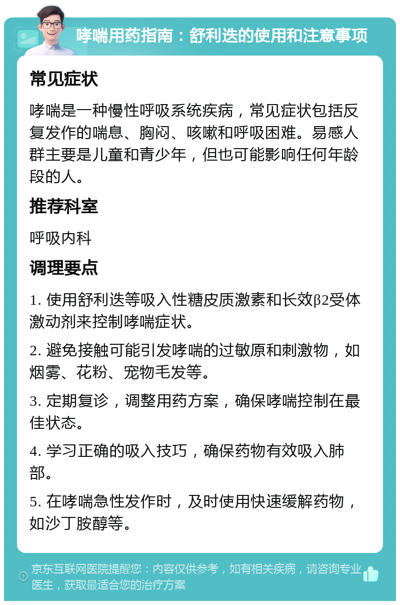 哮喘用药指南：舒利迭的使用和注意事项 常见症状 哮喘是一种慢性呼吸系统疾病，常见症状包括反复发作的喘息、胸闷、咳嗽和呼吸困难。易感人群主要是儿童和青少年，但也可能影响任何年龄段的人。 推荐科室 呼吸内科 调理要点 1. 使用舒利迭等吸入性糖皮质激素和长效β2受体激动剂来控制哮喘症状。 2. 避免接触可能引发哮喘的过敏原和刺激物，如烟雾、花粉、宠物毛发等。 3. 定期复诊，调整用药方案，确保哮喘控制在最佳状态。 4. 学习正确的吸入技巧，确保药物有效吸入肺部。 5. 在哮喘急性发作时，及时使用快速缓解药物，如沙丁胺醇等。