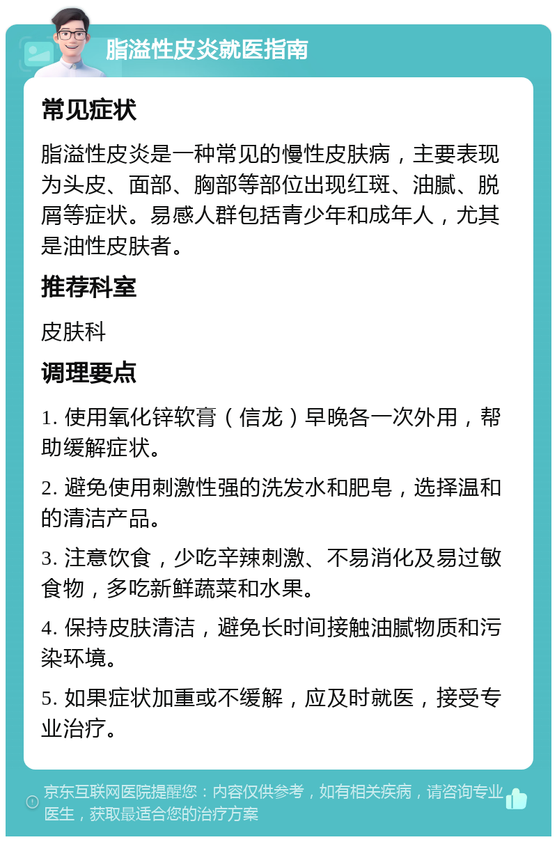 脂溢性皮炎就医指南 常见症状 脂溢性皮炎是一种常见的慢性皮肤病，主要表现为头皮、面部、胸部等部位出现红斑、油腻、脱屑等症状。易感人群包括青少年和成年人，尤其是油性皮肤者。 推荐科室 皮肤科 调理要点 1. 使用氧化锌软膏（信龙）早晚各一次外用，帮助缓解症状。 2. 避免使用刺激性强的洗发水和肥皂，选择温和的清洁产品。 3. 注意饮食，少吃辛辣刺激、不易消化及易过敏食物，多吃新鲜蔬菜和水果。 4. 保持皮肤清洁，避免长时间接触油腻物质和污染环境。 5. 如果症状加重或不缓解，应及时就医，接受专业治疗。