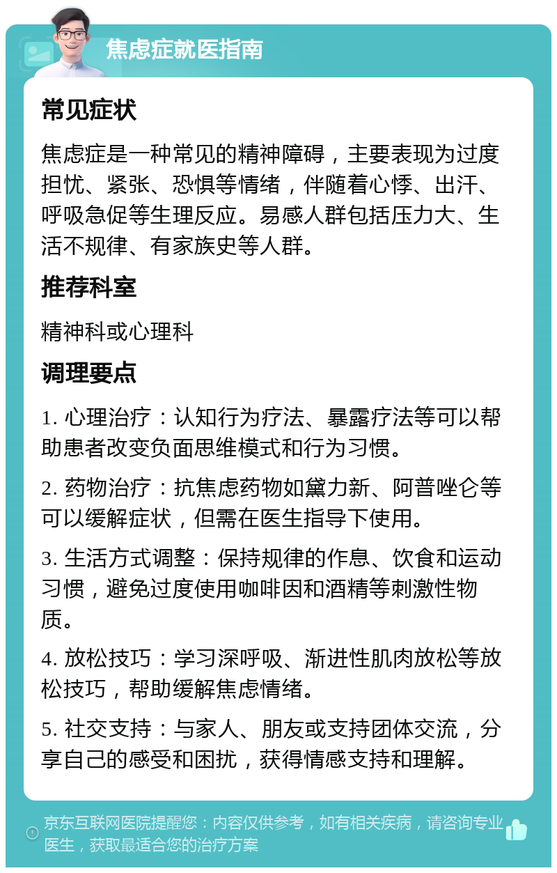 焦虑症就医指南 常见症状 焦虑症是一种常见的精神障碍，主要表现为过度担忧、紧张、恐惧等情绪，伴随着心悸、出汗、呼吸急促等生理反应。易感人群包括压力大、生活不规律、有家族史等人群。 推荐科室 精神科或心理科 调理要点 1. 心理治疗：认知行为疗法、暴露疗法等可以帮助患者改变负面思维模式和行为习惯。 2. 药物治疗：抗焦虑药物如黛力新、阿普唑仑等可以缓解症状，但需在医生指导下使用。 3. 生活方式调整：保持规律的作息、饮食和运动习惯，避免过度使用咖啡因和酒精等刺激性物质。 4. 放松技巧：学习深呼吸、渐进性肌肉放松等放松技巧，帮助缓解焦虑情绪。 5. 社交支持：与家人、朋友或支持团体交流，分享自己的感受和困扰，获得情感支持和理解。