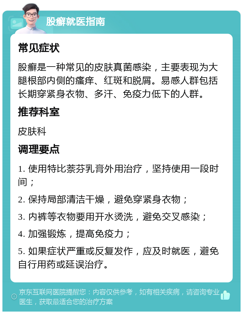 股癣就医指南 常见症状 股癣是一种常见的皮肤真菌感染，主要表现为大腿根部内侧的瘙痒、红斑和脱屑。易感人群包括长期穿紧身衣物、多汗、免疫力低下的人群。 推荐科室 皮肤科 调理要点 1. 使用特比萘芬乳膏外用治疗，坚持使用一段时间； 2. 保持局部清洁干燥，避免穿紧身衣物； 3. 内裤等衣物要用开水烫洗，避免交叉感染； 4. 加强锻炼，提高免疫力； 5. 如果症状严重或反复发作，应及时就医，避免自行用药或延误治疗。