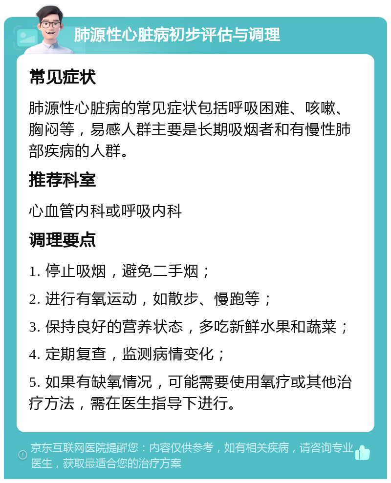 肺源性心脏病初步评估与调理 常见症状 肺源性心脏病的常见症状包括呼吸困难、咳嗽、胸闷等，易感人群主要是长期吸烟者和有慢性肺部疾病的人群。 推荐科室 心血管内科或呼吸内科 调理要点 1. 停止吸烟，避免二手烟； 2. 进行有氧运动，如散步、慢跑等； 3. 保持良好的营养状态，多吃新鲜水果和蔬菜； 4. 定期复查，监测病情变化； 5. 如果有缺氧情况，可能需要使用氧疗或其他治疗方法，需在医生指导下进行。