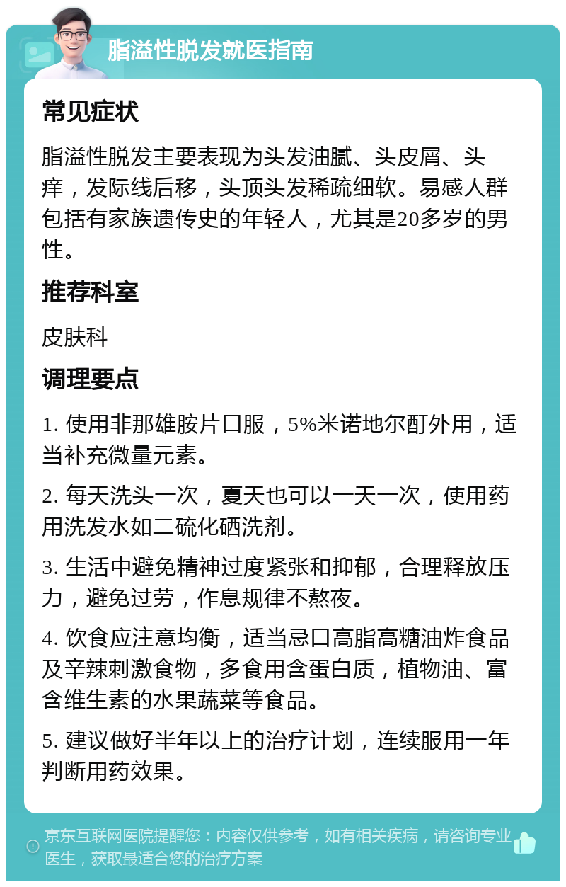 脂溢性脱发就医指南 常见症状 脂溢性脱发主要表现为头发油腻、头皮屑、头痒，发际线后移，头顶头发稀疏细软。易感人群包括有家族遗传史的年轻人，尤其是20多岁的男性。 推荐科室 皮肤科 调理要点 1. 使用非那雄胺片口服，5%米诺地尔酊外用，适当补充微量元素。 2. 每天洗头一次，夏天也可以一天一次，使用药用洗发水如二硫化硒洗剂。 3. 生活中避免精神过度紧张和抑郁，合理释放压力，避免过劳，作息规律不熬夜。 4. 饮食应注意均衡，适当忌口高脂高糖油炸食品及辛辣刺激食物，多食用含蛋白质，植物油、富含维生素的水果蔬菜等食品。 5. 建议做好半年以上的治疗计划，连续服用一年判断用药效果。