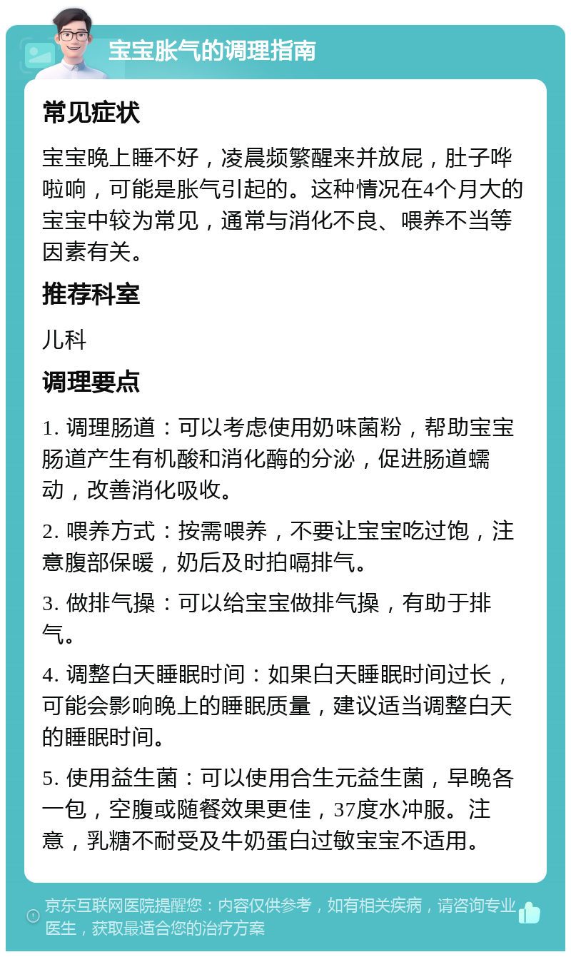 宝宝胀气的调理指南 常见症状 宝宝晚上睡不好，凌晨频繁醒来并放屁，肚子哗啦响，可能是胀气引起的。这种情况在4个月大的宝宝中较为常见，通常与消化不良、喂养不当等因素有关。 推荐科室 儿科 调理要点 1. 调理肠道：可以考虑使用奶味菌粉，帮助宝宝肠道产生有机酸和消化酶的分泌，促进肠道蠕动，改善消化吸收。 2. 喂养方式：按需喂养，不要让宝宝吃过饱，注意腹部保暖，奶后及时拍嗝排气。 3. 做排气操：可以给宝宝做排气操，有助于排气。 4. 调整白天睡眠时间：如果白天睡眠时间过长，可能会影响晚上的睡眠质量，建议适当调整白天的睡眠时间。 5. 使用益生菌：可以使用合生元益生菌，早晚各一包，空腹或随餐效果更佳，37度水冲服。注意，乳糖不耐受及牛奶蛋白过敏宝宝不适用。