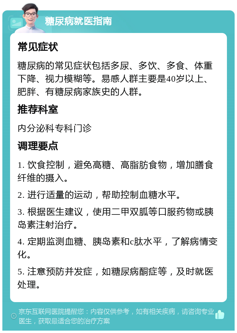 糖尿病就医指南 常见症状 糖尿病的常见症状包括多尿、多饮、多食、体重下降、视力模糊等。易感人群主要是40岁以上、肥胖、有糖尿病家族史的人群。 推荐科室 内分泌科专科门诊 调理要点 1. 饮食控制，避免高糖、高脂肪食物，增加膳食纤维的摄入。 2. 进行适量的运动，帮助控制血糖水平。 3. 根据医生建议，使用二甲双胍等口服药物或胰岛素注射治疗。 4. 定期监测血糖、胰岛素和c肽水平，了解病情变化。 5. 注意预防并发症，如糖尿病酮症等，及时就医处理。