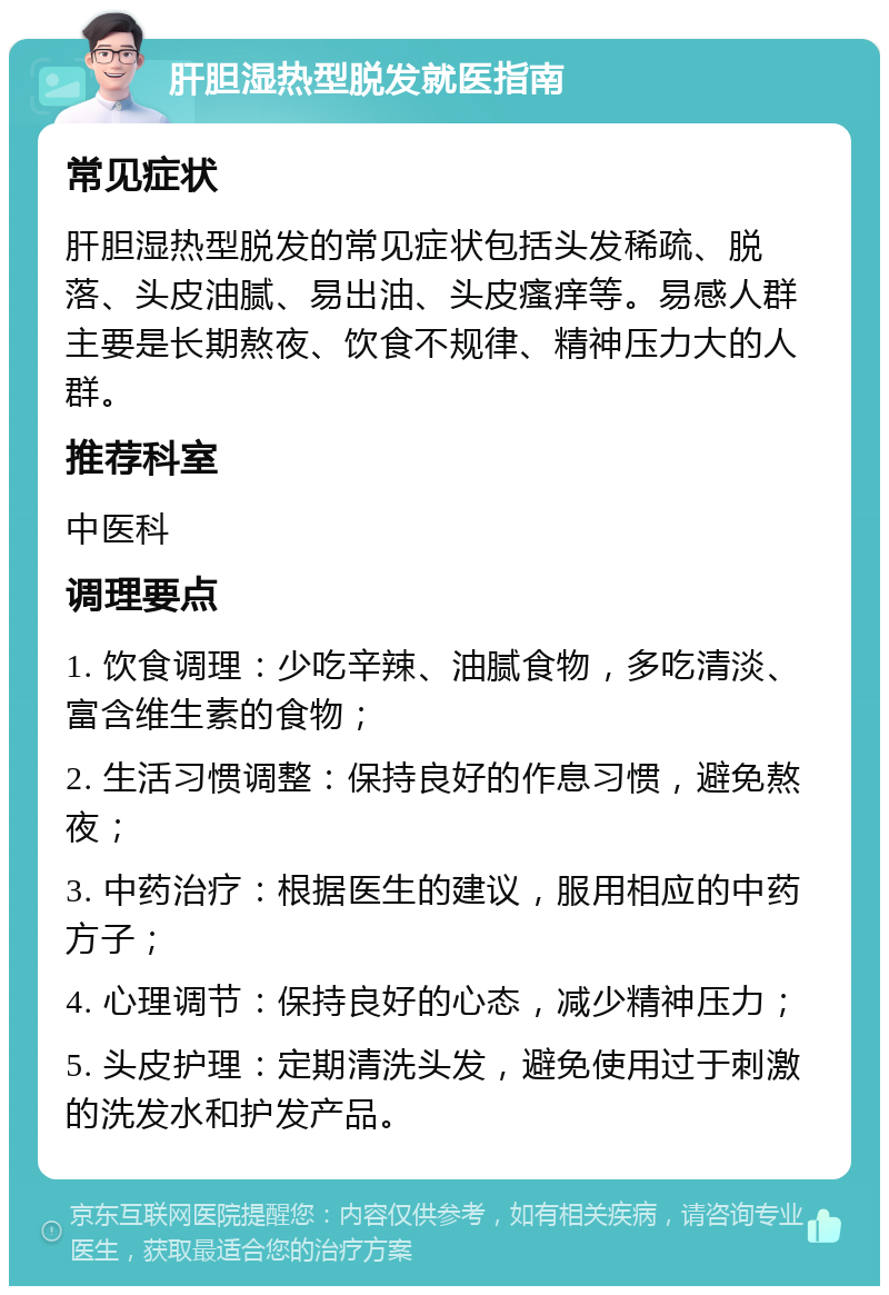 肝胆湿热型脱发就医指南 常见症状 肝胆湿热型脱发的常见症状包括头发稀疏、脱落、头皮油腻、易出油、头皮瘙痒等。易感人群主要是长期熬夜、饮食不规律、精神压力大的人群。 推荐科室 中医科 调理要点 1. 饮食调理：少吃辛辣、油腻食物，多吃清淡、富含维生素的食物； 2. 生活习惯调整：保持良好的作息习惯，避免熬夜； 3. 中药治疗：根据医生的建议，服用相应的中药方子； 4. 心理调节：保持良好的心态，减少精神压力； 5. 头皮护理：定期清洗头发，避免使用过于刺激的洗发水和护发产品。