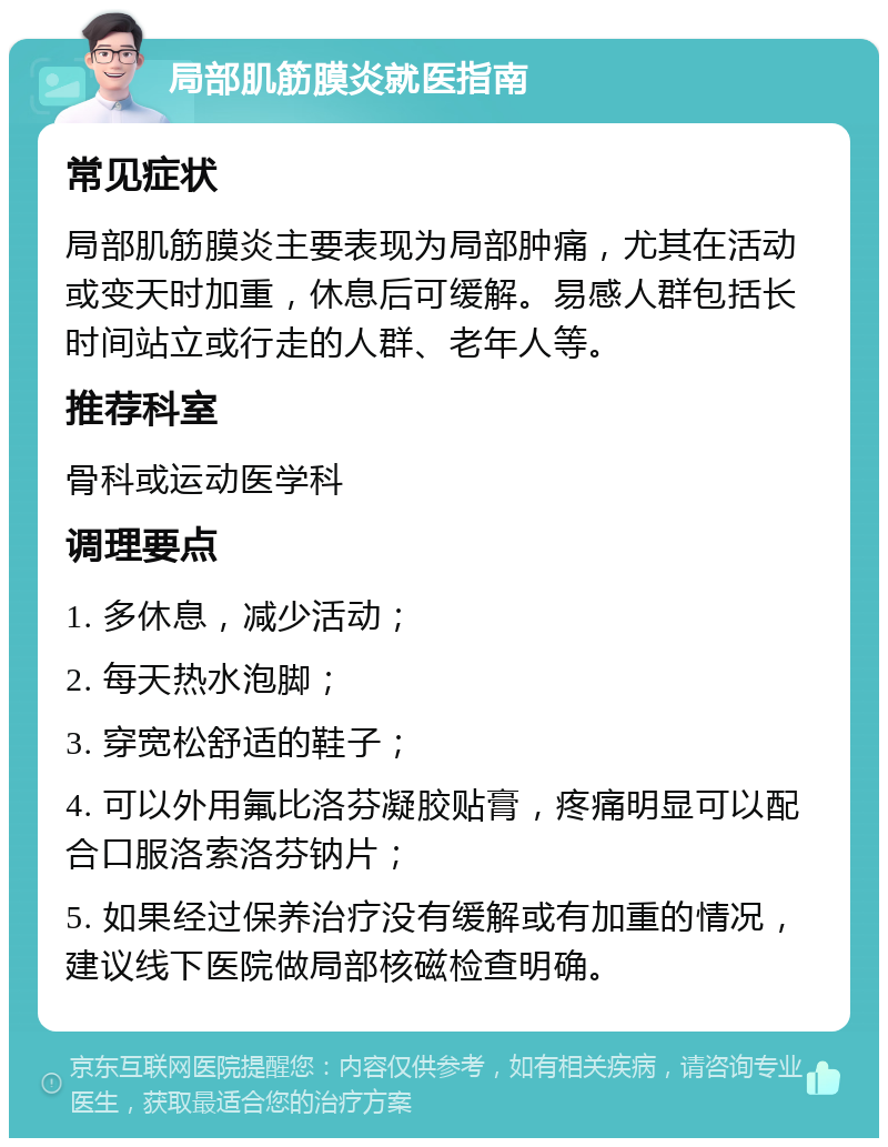 局部肌筋膜炎就医指南 常见症状 局部肌筋膜炎主要表现为局部肿痛，尤其在活动或变天时加重，休息后可缓解。易感人群包括长时间站立或行走的人群、老年人等。 推荐科室 骨科或运动医学科 调理要点 1. 多休息，减少活动； 2. 每天热水泡脚； 3. 穿宽松舒适的鞋子； 4. 可以外用氟比洛芬凝胶贴膏，疼痛明显可以配合口服洛索洛芬钠片； 5. 如果经过保养治疗没有缓解或有加重的情况，建议线下医院做局部核磁检查明确。