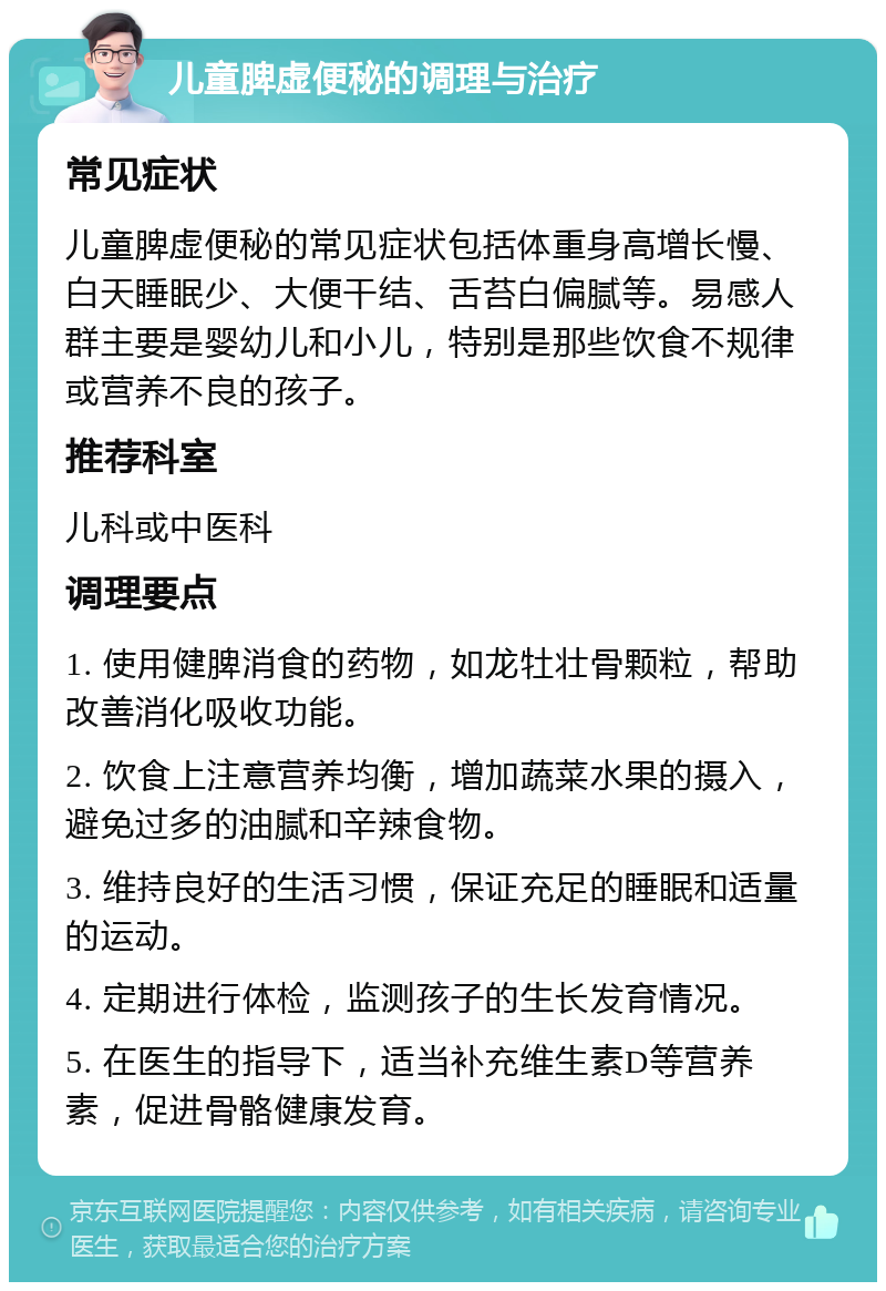 儿童脾虚便秘的调理与治疗 常见症状 儿童脾虚便秘的常见症状包括体重身高增长慢、白天睡眠少、大便干结、舌苔白偏腻等。易感人群主要是婴幼儿和小儿，特别是那些饮食不规律或营养不良的孩子。 推荐科室 儿科或中医科 调理要点 1. 使用健脾消食的药物，如龙牡壮骨颗粒，帮助改善消化吸收功能。 2. 饮食上注意营养均衡，增加蔬菜水果的摄入，避免过多的油腻和辛辣食物。 3. 维持良好的生活习惯，保证充足的睡眠和适量的运动。 4. 定期进行体检，监测孩子的生长发育情况。 5. 在医生的指导下，适当补充维生素D等营养素，促进骨骼健康发育。