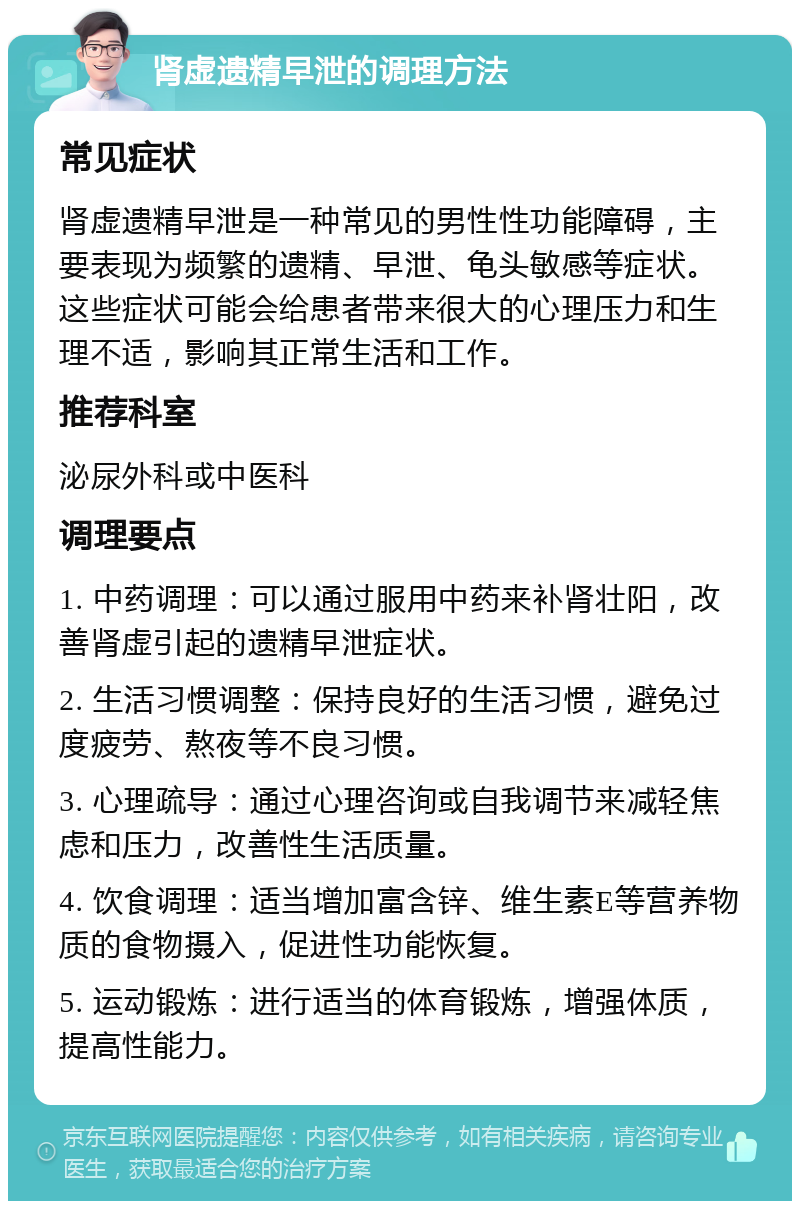 肾虚遗精早泄的调理方法 常见症状 肾虚遗精早泄是一种常见的男性性功能障碍，主要表现为频繁的遗精、早泄、龟头敏感等症状。这些症状可能会给患者带来很大的心理压力和生理不适，影响其正常生活和工作。 推荐科室 泌尿外科或中医科 调理要点 1. 中药调理：可以通过服用中药来补肾壮阳，改善肾虚引起的遗精早泄症状。 2. 生活习惯调整：保持良好的生活习惯，避免过度疲劳、熬夜等不良习惯。 3. 心理疏导：通过心理咨询或自我调节来减轻焦虑和压力，改善性生活质量。 4. 饮食调理：适当增加富含锌、维生素E等营养物质的食物摄入，促进性功能恢复。 5. 运动锻炼：进行适当的体育锻炼，增强体质，提高性能力。