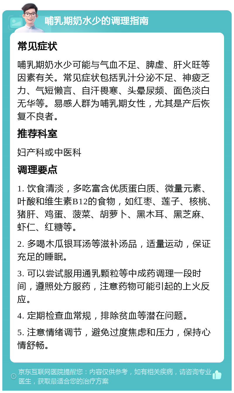 哺乳期奶水少的调理指南 常见症状 哺乳期奶水少可能与气血不足、脾虚、肝火旺等因素有关。常见症状包括乳汁分泌不足、神疲乏力、气短懒言、自汗畏寒、头晕尿频、面色淡白无华等。易感人群为哺乳期女性，尤其是产后恢复不良者。 推荐科室 妇产科或中医科 调理要点 1. 饮食清淡，多吃富含优质蛋白质、微量元素、叶酸和维生素B12的食物，如红枣、莲子、核桃、猪肝、鸡蛋、菠菜、胡萝卜、黑木耳、黑芝麻、虾仁、红糖等。 2. 多喝木瓜银耳汤等滋补汤品，适量运动，保证充足的睡眠。 3. 可以尝试服用通乳颗粒等中成药调理一段时间，遵照处方服药，注意药物可能引起的上火反应。 4. 定期检查血常规，排除贫血等潜在问题。 5. 注意情绪调节，避免过度焦虑和压力，保持心情舒畅。