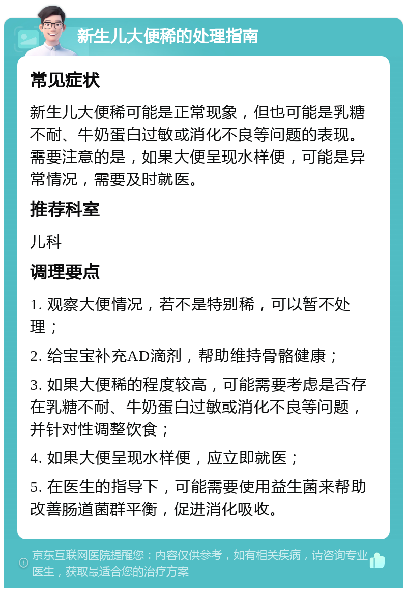 新生儿大便稀的处理指南 常见症状 新生儿大便稀可能是正常现象，但也可能是乳糖不耐、牛奶蛋白过敏或消化不良等问题的表现。需要注意的是，如果大便呈现水样便，可能是异常情况，需要及时就医。 推荐科室 儿科 调理要点 1. 观察大便情况，若不是特别稀，可以暂不处理； 2. 给宝宝补充AD滴剂，帮助维持骨骼健康； 3. 如果大便稀的程度较高，可能需要考虑是否存在乳糖不耐、牛奶蛋白过敏或消化不良等问题，并针对性调整饮食； 4. 如果大便呈现水样便，应立即就医； 5. 在医生的指导下，可能需要使用益生菌来帮助改善肠道菌群平衡，促进消化吸收。