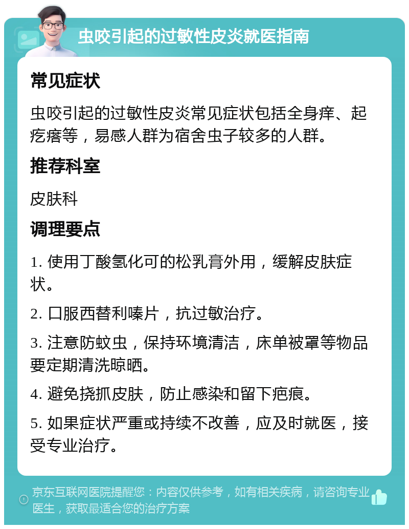 虫咬引起的过敏性皮炎就医指南 常见症状 虫咬引起的过敏性皮炎常见症状包括全身痒、起疙瘩等，易感人群为宿舍虫子较多的人群。 推荐科室 皮肤科 调理要点 1. 使用丁酸氢化可的松乳膏外用，缓解皮肤症状。 2. 口服西替利嗪片，抗过敏治疗。 3. 注意防蚊虫，保持环境清洁，床单被罩等物品要定期清洗晾晒。 4. 避免挠抓皮肤，防止感染和留下疤痕。 5. 如果症状严重或持续不改善，应及时就医，接受专业治疗。