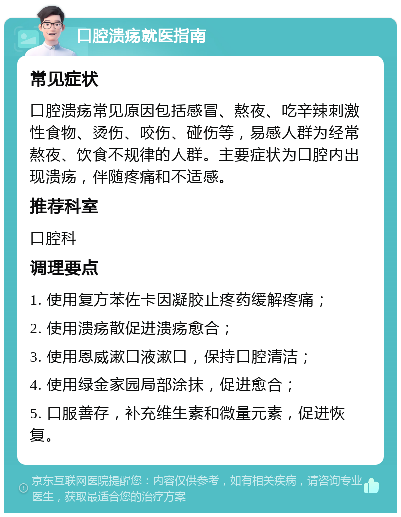 口腔溃疡就医指南 常见症状 口腔溃疡常见原因包括感冒、熬夜、吃辛辣刺激性食物、烫伤、咬伤、碰伤等，易感人群为经常熬夜、饮食不规律的人群。主要症状为口腔内出现溃疡，伴随疼痛和不适感。 推荐科室 口腔科 调理要点 1. 使用复方苯佐卡因凝胶止疼药缓解疼痛； 2. 使用溃疡散促进溃疡愈合； 3. 使用恩威漱口液漱口，保持口腔清洁； 4. 使用绿金家园局部涂抹，促进愈合； 5. 口服善存，补充维生素和微量元素，促进恢复。