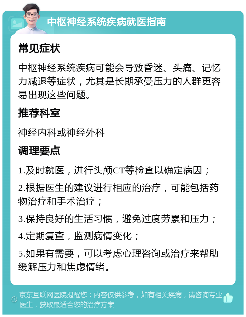 中枢神经系统疾病就医指南 常见症状 中枢神经系统疾病可能会导致昏迷、头痛、记忆力减退等症状，尤其是长期承受压力的人群更容易出现这些问题。 推荐科室 神经内科或神经外科 调理要点 1.及时就医，进行头颅CT等检查以确定病因； 2.根据医生的建议进行相应的治疗，可能包括药物治疗和手术治疗； 3.保持良好的生活习惯，避免过度劳累和压力； 4.定期复查，监测病情变化； 5.如果有需要，可以考虑心理咨询或治疗来帮助缓解压力和焦虑情绪。