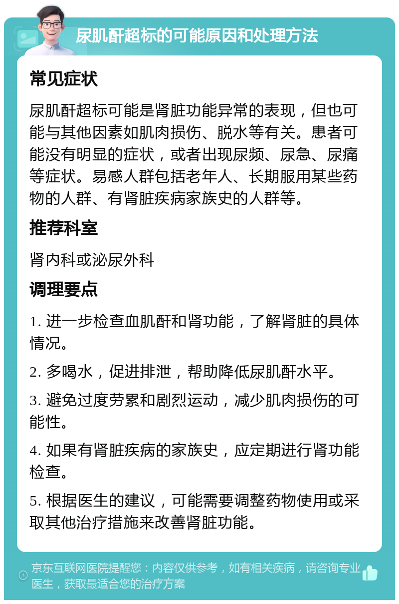 尿肌酐超标的可能原因和处理方法 常见症状 尿肌酐超标可能是肾脏功能异常的表现，但也可能与其他因素如肌肉损伤、脱水等有关。患者可能没有明显的症状，或者出现尿频、尿急、尿痛等症状。易感人群包括老年人、长期服用某些药物的人群、有肾脏疾病家族史的人群等。 推荐科室 肾内科或泌尿外科 调理要点 1. 进一步检查血肌酐和肾功能，了解肾脏的具体情况。 2. 多喝水，促进排泄，帮助降低尿肌酐水平。 3. 避免过度劳累和剧烈运动，减少肌肉损伤的可能性。 4. 如果有肾脏疾病的家族史，应定期进行肾功能检查。 5. 根据医生的建议，可能需要调整药物使用或采取其他治疗措施来改善肾脏功能。