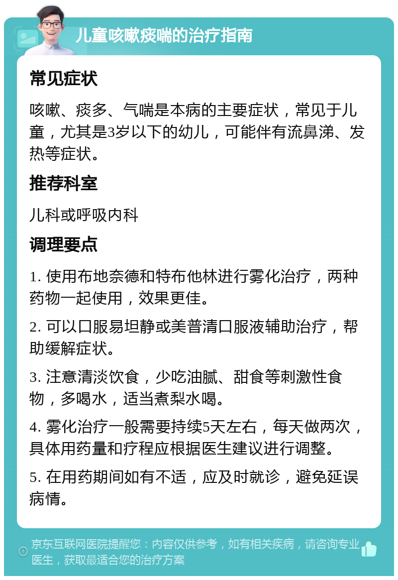 儿童咳嗽痰喘的治疗指南 常见症状 咳嗽、痰多、气喘是本病的主要症状，常见于儿童，尤其是3岁以下的幼儿，可能伴有流鼻涕、发热等症状。 推荐科室 儿科或呼吸内科 调理要点 1. 使用布地奈德和特布他林进行雾化治疗，两种药物一起使用，效果更佳。 2. 可以口服易坦静或美普清口服液辅助治疗，帮助缓解症状。 3. 注意清淡饮食，少吃油腻、甜食等刺激性食物，多喝水，适当煮梨水喝。 4. 雾化治疗一般需要持续5天左右，每天做两次，具体用药量和疗程应根据医生建议进行调整。 5. 在用药期间如有不适，应及时就诊，避免延误病情。