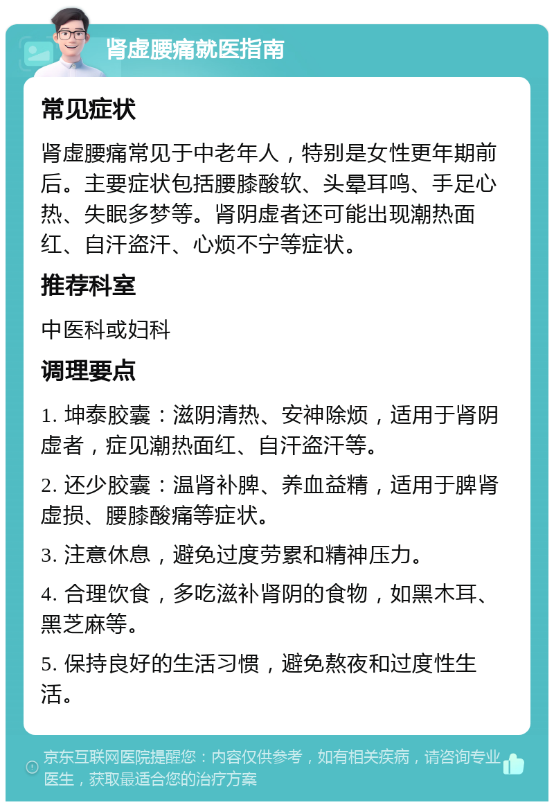 肾虚腰痛就医指南 常见症状 肾虚腰痛常见于中老年人，特别是女性更年期前后。主要症状包括腰膝酸软、头晕耳鸣、手足心热、失眠多梦等。肾阴虚者还可能出现潮热面红、自汗盗汗、心烦不宁等症状。 推荐科室 中医科或妇科 调理要点 1. 坤泰胶囊：滋阴清热、安神除烦，适用于肾阴虚者，症见潮热面红、自汗盗汗等。 2. 还少胶囊：温肾补脾、养血益精，适用于脾肾虚损、腰膝酸痛等症状。 3. 注意休息，避免过度劳累和精神压力。 4. 合理饮食，多吃滋补肾阴的食物，如黑木耳、黑芝麻等。 5. 保持良好的生活习惯，避免熬夜和过度性生活。