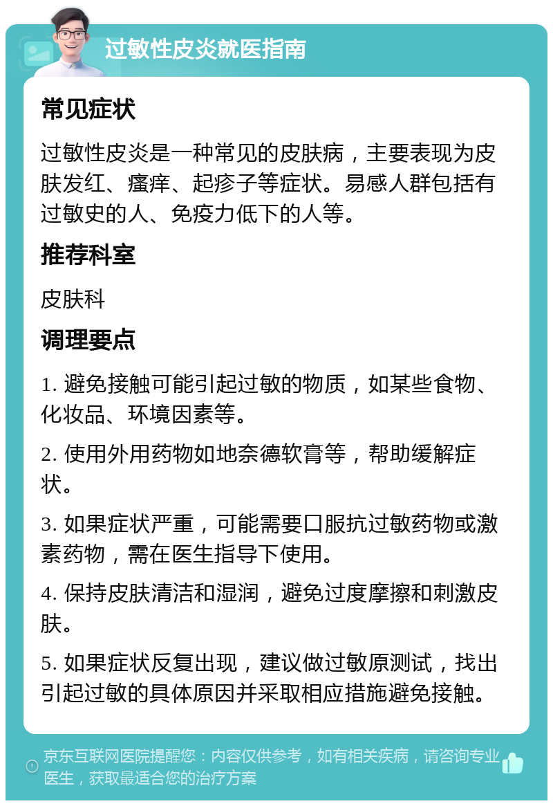 过敏性皮炎就医指南 常见症状 过敏性皮炎是一种常见的皮肤病，主要表现为皮肤发红、瘙痒、起疹子等症状。易感人群包括有过敏史的人、免疫力低下的人等。 推荐科室 皮肤科 调理要点 1. 避免接触可能引起过敏的物质，如某些食物、化妆品、环境因素等。 2. 使用外用药物如地奈德软膏等，帮助缓解症状。 3. 如果症状严重，可能需要口服抗过敏药物或激素药物，需在医生指导下使用。 4. 保持皮肤清洁和湿润，避免过度摩擦和刺激皮肤。 5. 如果症状反复出现，建议做过敏原测试，找出引起过敏的具体原因并采取相应措施避免接触。