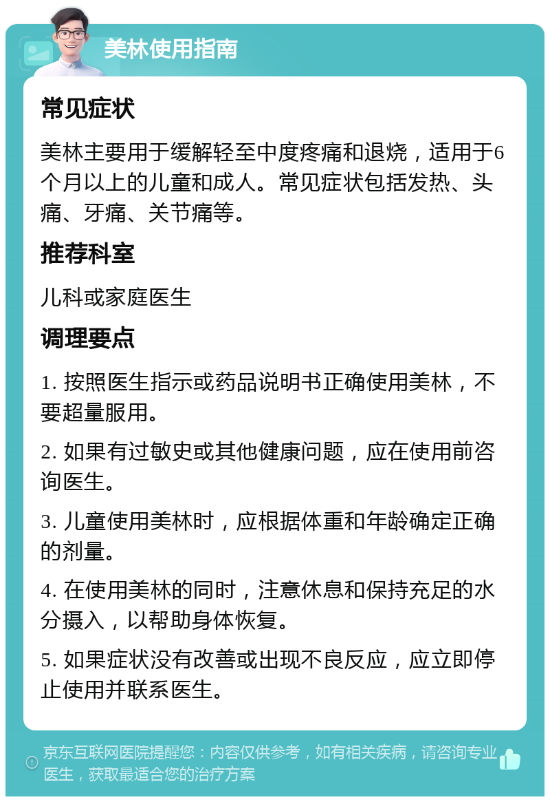 美林使用指南 常见症状 美林主要用于缓解轻至中度疼痛和退烧，适用于6个月以上的儿童和成人。常见症状包括发热、头痛、牙痛、关节痛等。 推荐科室 儿科或家庭医生 调理要点 1. 按照医生指示或药品说明书正确使用美林，不要超量服用。 2. 如果有过敏史或其他健康问题，应在使用前咨询医生。 3. 儿童使用美林时，应根据体重和年龄确定正确的剂量。 4. 在使用美林的同时，注意休息和保持充足的水分摄入，以帮助身体恢复。 5. 如果症状没有改善或出现不良反应，应立即停止使用并联系医生。