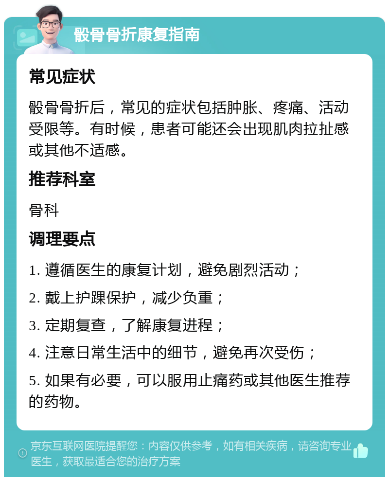 骰骨骨折康复指南 常见症状 骰骨骨折后，常见的症状包括肿胀、疼痛、活动受限等。有时候，患者可能还会出现肌肉拉扯感或其他不适感。 推荐科室 骨科 调理要点 1. 遵循医生的康复计划，避免剧烈活动； 2. 戴上护踝保护，减少负重； 3. 定期复查，了解康复进程； 4. 注意日常生活中的细节，避免再次受伤； 5. 如果有必要，可以服用止痛药或其他医生推荐的药物。