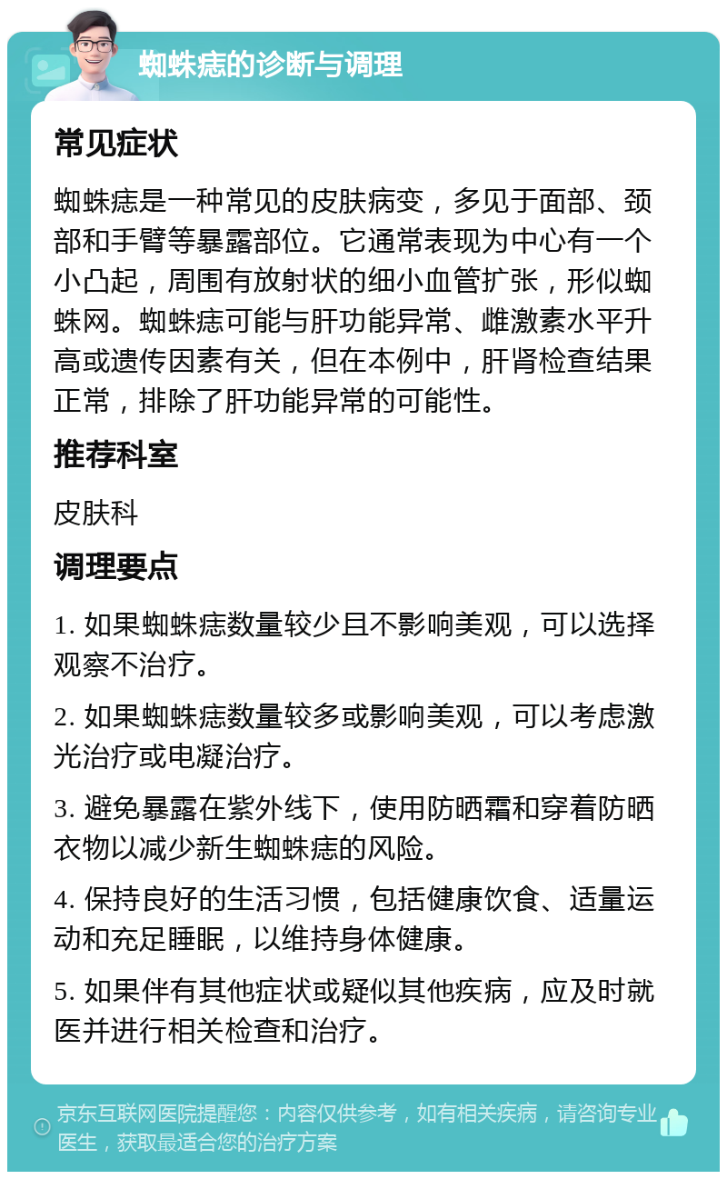 蜘蛛痣的诊断与调理 常见症状 蜘蛛痣是一种常见的皮肤病变，多见于面部、颈部和手臂等暴露部位。它通常表现为中心有一个小凸起，周围有放射状的细小血管扩张，形似蜘蛛网。蜘蛛痣可能与肝功能异常、雌激素水平升高或遗传因素有关，但在本例中，肝肾检查结果正常，排除了肝功能异常的可能性。 推荐科室 皮肤科 调理要点 1. 如果蜘蛛痣数量较少且不影响美观，可以选择观察不治疗。 2. 如果蜘蛛痣数量较多或影响美观，可以考虑激光治疗或电凝治疗。 3. 避免暴露在紫外线下，使用防晒霜和穿着防晒衣物以减少新生蜘蛛痣的风险。 4. 保持良好的生活习惯，包括健康饮食、适量运动和充足睡眠，以维持身体健康。 5. 如果伴有其他症状或疑似其他疾病，应及时就医并进行相关检查和治疗。