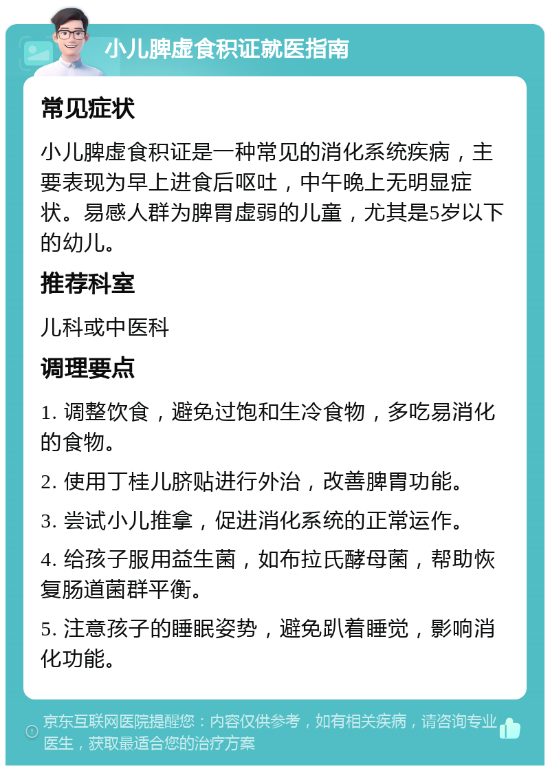 小儿脾虚食积证就医指南 常见症状 小儿脾虚食积证是一种常见的消化系统疾病，主要表现为早上进食后呕吐，中午晚上无明显症状。易感人群为脾胃虚弱的儿童，尤其是5岁以下的幼儿。 推荐科室 儿科或中医科 调理要点 1. 调整饮食，避免过饱和生冷食物，多吃易消化的食物。 2. 使用丁桂儿脐贴进行外治，改善脾胃功能。 3. 尝试小儿推拿，促进消化系统的正常运作。 4. 给孩子服用益生菌，如布拉氏酵母菌，帮助恢复肠道菌群平衡。 5. 注意孩子的睡眠姿势，避免趴着睡觉，影响消化功能。