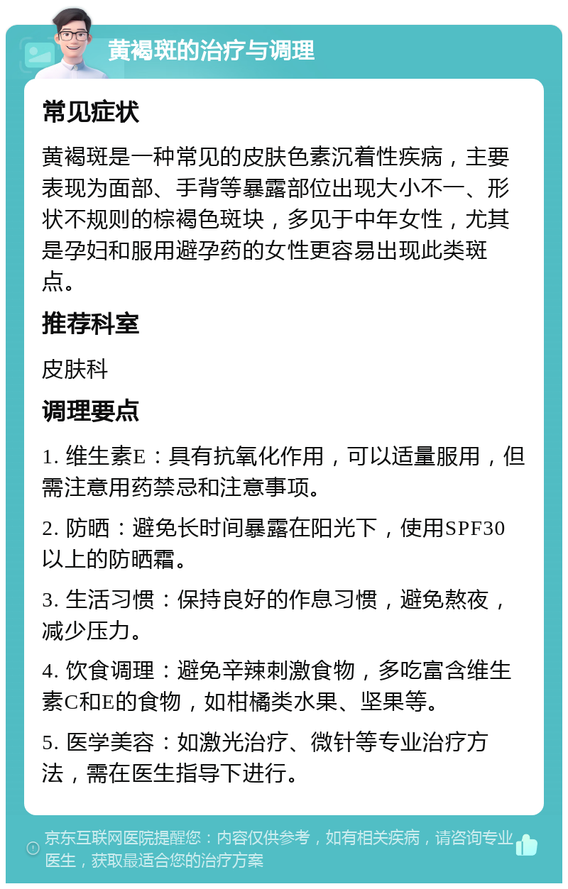 黄褐斑的治疗与调理 常见症状 黄褐斑是一种常见的皮肤色素沉着性疾病，主要表现为面部、手背等暴露部位出现大小不一、形状不规则的棕褐色斑块，多见于中年女性，尤其是孕妇和服用避孕药的女性更容易出现此类斑点。 推荐科室 皮肤科 调理要点 1. 维生素E：具有抗氧化作用，可以适量服用，但需注意用药禁忌和注意事项。 2. 防晒：避免长时间暴露在阳光下，使用SPF30以上的防晒霜。 3. 生活习惯：保持良好的作息习惯，避免熬夜，减少压力。 4. 饮食调理：避免辛辣刺激食物，多吃富含维生素C和E的食物，如柑橘类水果、坚果等。 5. 医学美容：如激光治疗、微针等专业治疗方法，需在医生指导下进行。