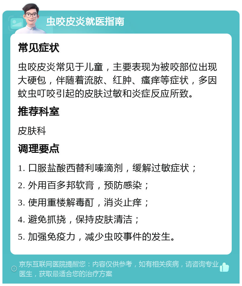 虫咬皮炎就医指南 常见症状 虫咬皮炎常见于儿童，主要表现为被咬部位出现大硬包，伴随着流脓、红肿、瘙痒等症状，多因蚊虫叮咬引起的皮肤过敏和炎症反应所致。 推荐科室 皮肤科 调理要点 1. 口服盐酸西替利嗪滴剂，缓解过敏症状； 2. 外用百多邦软膏，预防感染； 3. 使用重楼解毒酊，消炎止痒； 4. 避免抓挠，保持皮肤清洁； 5. 加强免疫力，减少虫咬事件的发生。