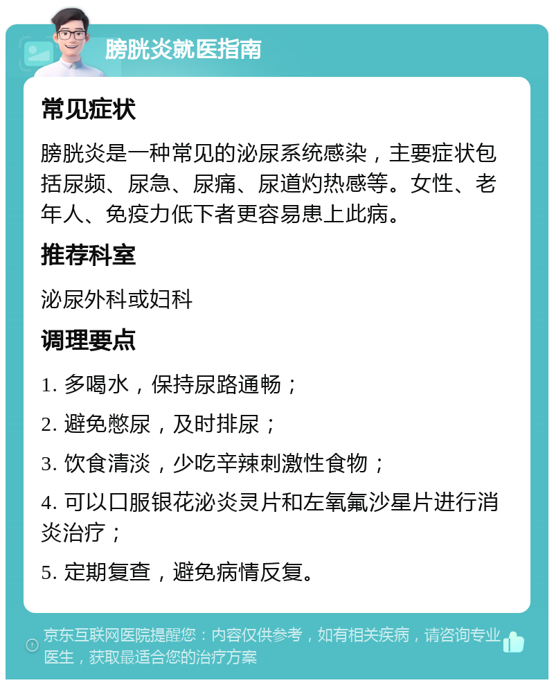 膀胱炎就医指南 常见症状 膀胱炎是一种常见的泌尿系统感染，主要症状包括尿频、尿急、尿痛、尿道灼热感等。女性、老年人、免疫力低下者更容易患上此病。 推荐科室 泌尿外科或妇科 调理要点 1. 多喝水，保持尿路通畅； 2. 避免憋尿，及时排尿； 3. 饮食清淡，少吃辛辣刺激性食物； 4. 可以口服银花泌炎灵片和左氧氟沙星片进行消炎治疗； 5. 定期复查，避免病情反复。