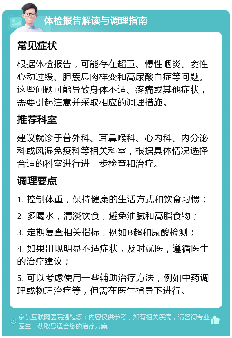 体检报告解读与调理指南 常见症状 根据体检报告，可能存在超重、慢性咽炎、窦性心动过缓、胆囊息肉样变和高尿酸血症等问题。这些问题可能导致身体不适、疼痛或其他症状，需要引起注意并采取相应的调理措施。 推荐科室 建议就诊于普外科、耳鼻喉科、心内科、内分泌科或风湿免疫科等相关科室，根据具体情况选择合适的科室进行进一步检查和治疗。 调理要点 1. 控制体重，保持健康的生活方式和饮食习惯； 2. 多喝水，清淡饮食，避免油腻和高脂食物； 3. 定期复查相关指标，例如B超和尿酸检测； 4. 如果出现明显不适症状，及时就医，遵循医生的治疗建议； 5. 可以考虑使用一些辅助治疗方法，例如中药调理或物理治疗等，但需在医生指导下进行。