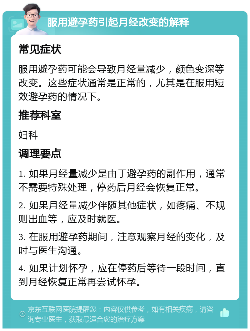 服用避孕药引起月经改变的解释 常见症状 服用避孕药可能会导致月经量减少，颜色变深等改变。这些症状通常是正常的，尤其是在服用短效避孕药的情况下。 推荐科室 妇科 调理要点 1. 如果月经量减少是由于避孕药的副作用，通常不需要特殊处理，停药后月经会恢复正常。 2. 如果月经量减少伴随其他症状，如疼痛、不规则出血等，应及时就医。 3. 在服用避孕药期间，注意观察月经的变化，及时与医生沟通。 4. 如果计划怀孕，应在停药后等待一段时间，直到月经恢复正常再尝试怀孕。