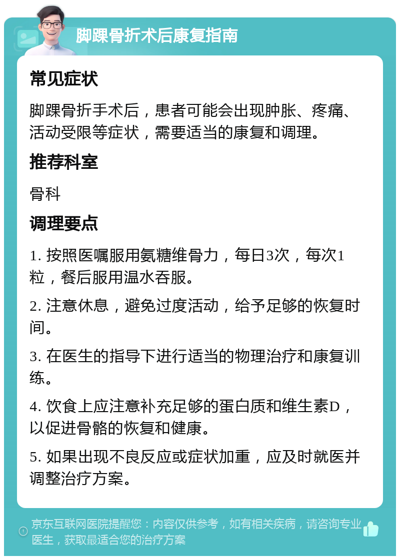 脚踝骨折术后康复指南 常见症状 脚踝骨折手术后，患者可能会出现肿胀、疼痛、活动受限等症状，需要适当的康复和调理。 推荐科室 骨科 调理要点 1. 按照医嘱服用氨糖维骨力，每日3次，每次1粒，餐后服用温水吞服。 2. 注意休息，避免过度活动，给予足够的恢复时间。 3. 在医生的指导下进行适当的物理治疗和康复训练。 4. 饮食上应注意补充足够的蛋白质和维生素D，以促进骨骼的恢复和健康。 5. 如果出现不良反应或症状加重，应及时就医并调整治疗方案。