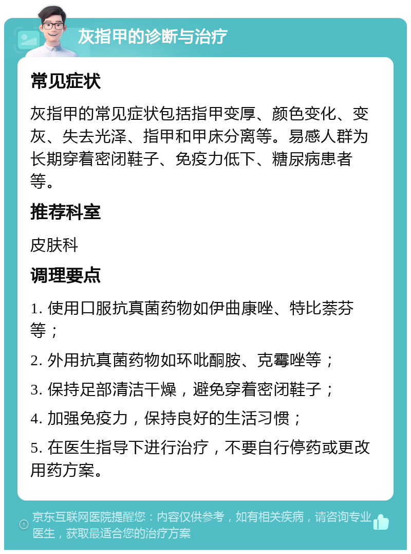 灰指甲的诊断与治疗 常见症状 灰指甲的常见症状包括指甲变厚、颜色变化、变灰、失去光泽、指甲和甲床分离等。易感人群为长期穿着密闭鞋子、免疫力低下、糖尿病患者等。 推荐科室 皮肤科 调理要点 1. 使用口服抗真菌药物如伊曲康唑、特比萘芬等； 2. 外用抗真菌药物如环吡酮胺、克霉唑等； 3. 保持足部清洁干燥，避免穿着密闭鞋子； 4. 加强免疫力，保持良好的生活习惯； 5. 在医生指导下进行治疗，不要自行停药或更改用药方案。