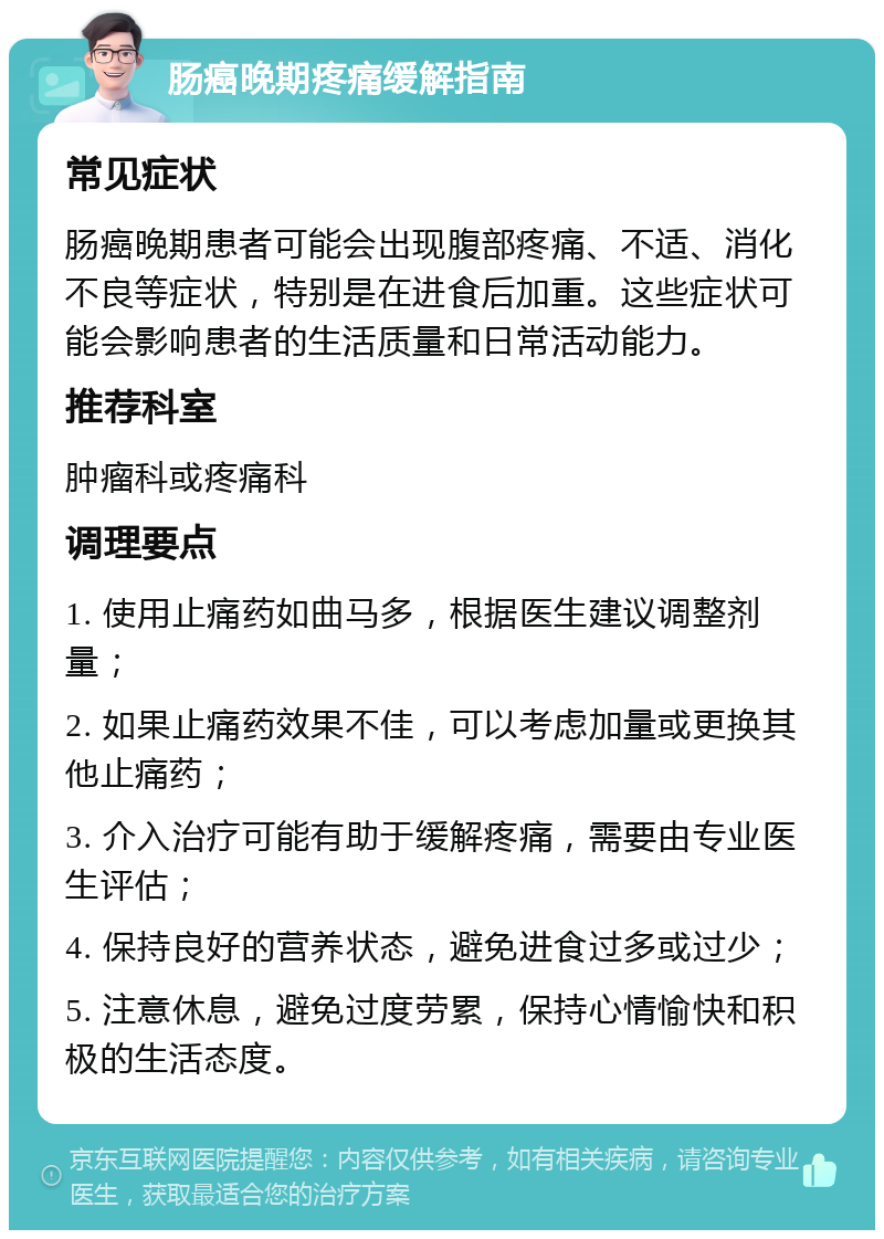 肠癌晚期疼痛缓解指南 常见症状 肠癌晚期患者可能会出现腹部疼痛、不适、消化不良等症状，特别是在进食后加重。这些症状可能会影响患者的生活质量和日常活动能力。 推荐科室 肿瘤科或疼痛科 调理要点 1. 使用止痛药如曲马多，根据医生建议调整剂量； 2. 如果止痛药效果不佳，可以考虑加量或更换其他止痛药； 3. 介入治疗可能有助于缓解疼痛，需要由专业医生评估； 4. 保持良好的营养状态，避免进食过多或过少； 5. 注意休息，避免过度劳累，保持心情愉快和积极的生活态度。