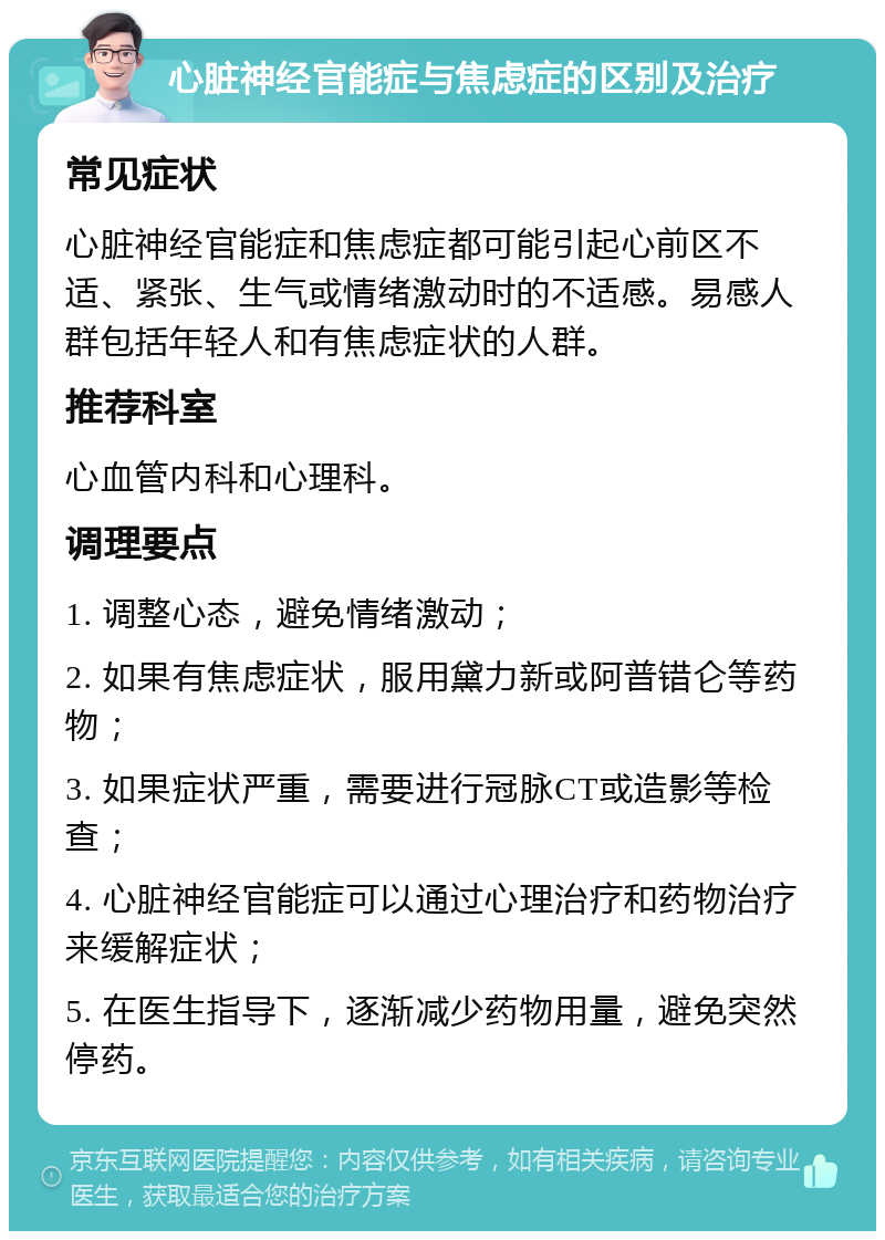 心脏神经官能症与焦虑症的区别及治疗 常见症状 心脏神经官能症和焦虑症都可能引起心前区不适、紧张、生气或情绪激动时的不适感。易感人群包括年轻人和有焦虑症状的人群。 推荐科室 心血管内科和心理科。 调理要点 1. 调整心态，避免情绪激动； 2. 如果有焦虑症状，服用黛力新或阿普错仑等药物； 3. 如果症状严重，需要进行冠脉CT或造影等检查； 4. 心脏神经官能症可以通过心理治疗和药物治疗来缓解症状； 5. 在医生指导下，逐渐减少药物用量，避免突然停药。