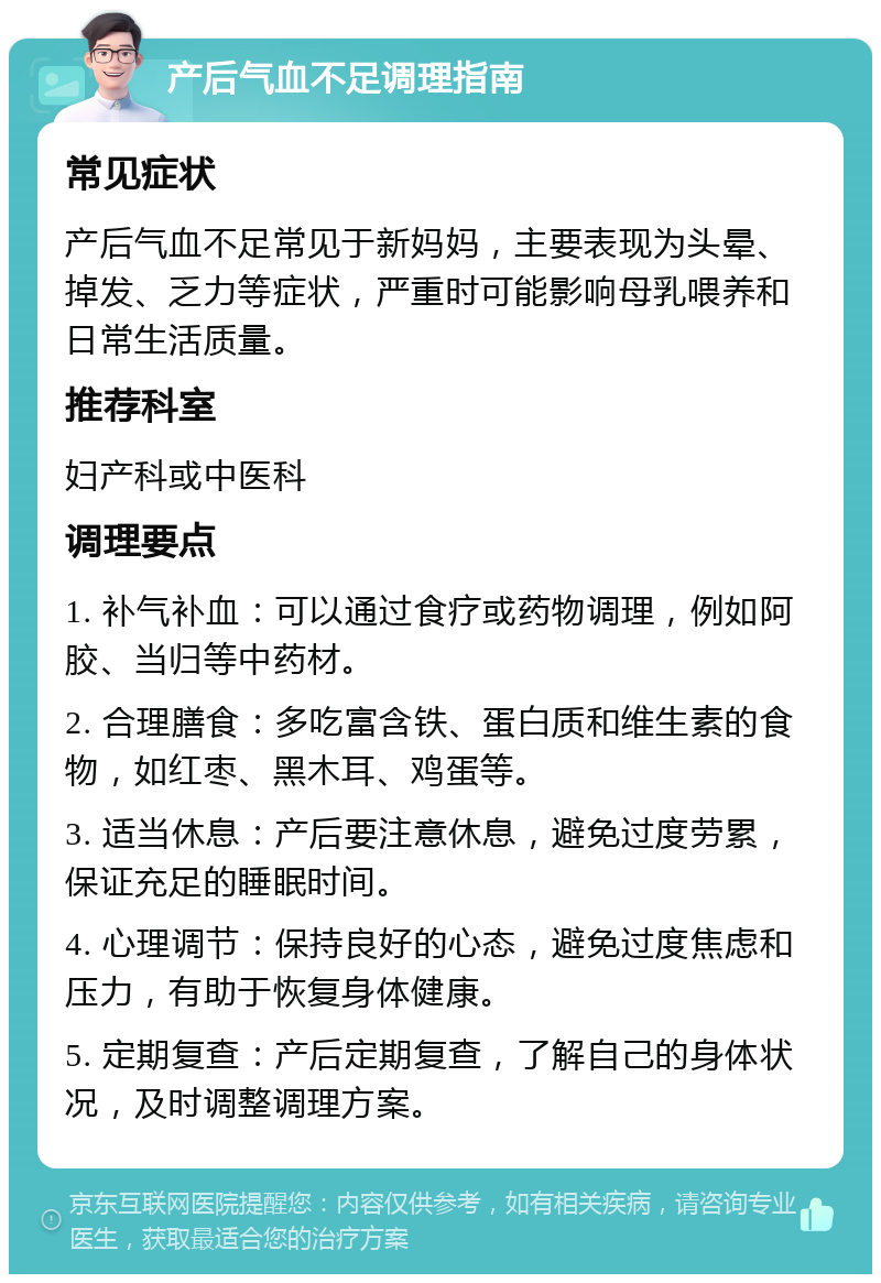 产后气血不足调理指南 常见症状 产后气血不足常见于新妈妈，主要表现为头晕、掉发、乏力等症状，严重时可能影响母乳喂养和日常生活质量。 推荐科室 妇产科或中医科 调理要点 1. 补气补血：可以通过食疗或药物调理，例如阿胶、当归等中药材。 2. 合理膳食：多吃富含铁、蛋白质和维生素的食物，如红枣、黑木耳、鸡蛋等。 3. 适当休息：产后要注意休息，避免过度劳累，保证充足的睡眠时间。 4. 心理调节：保持良好的心态，避免过度焦虑和压力，有助于恢复身体健康。 5. 定期复查：产后定期复查，了解自己的身体状况，及时调整调理方案。