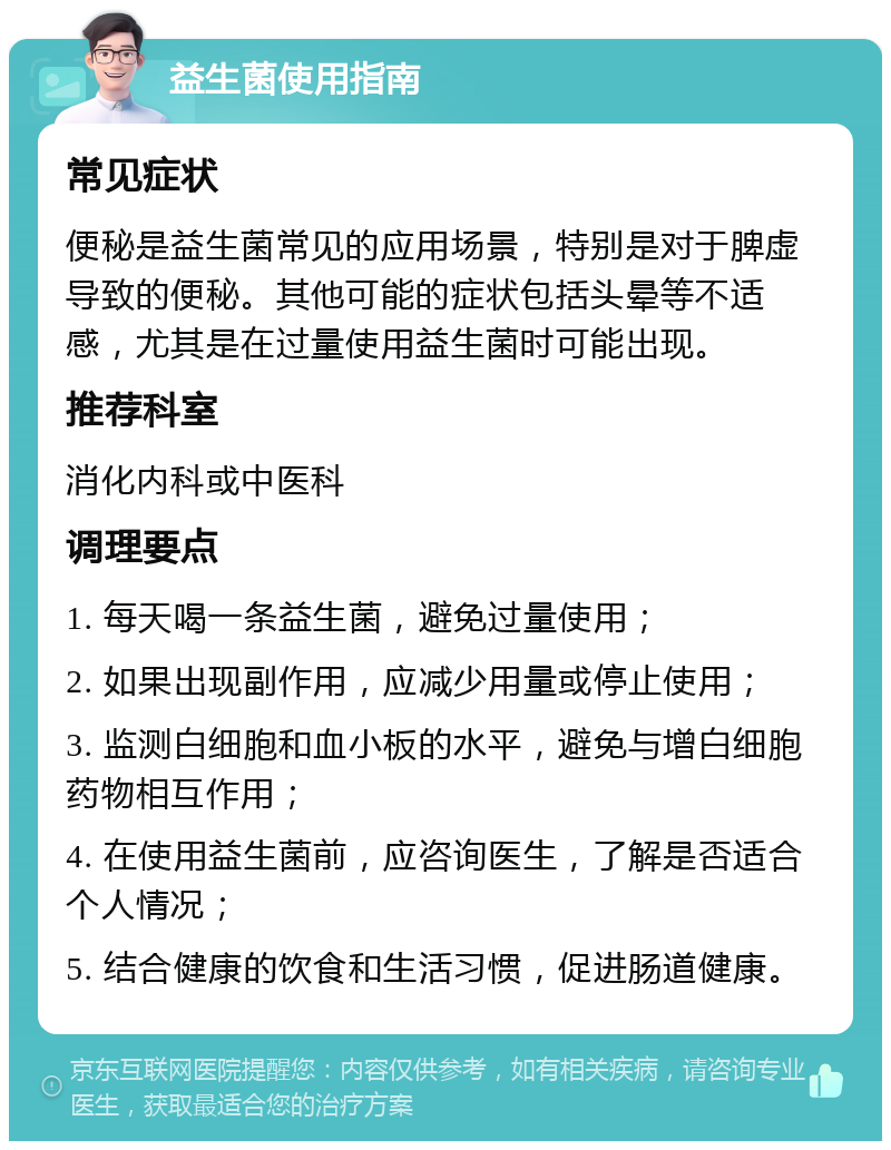 益生菌使用指南 常见症状 便秘是益生菌常见的应用场景，特别是对于脾虚导致的便秘。其他可能的症状包括头晕等不适感，尤其是在过量使用益生菌时可能出现。 推荐科室 消化内科或中医科 调理要点 1. 每天喝一条益生菌，避免过量使用； 2. 如果出现副作用，应减少用量或停止使用； 3. 监测白细胞和血小板的水平，避免与增白细胞药物相互作用； 4. 在使用益生菌前，应咨询医生，了解是否适合个人情况； 5. 结合健康的饮食和生活习惯，促进肠道健康。