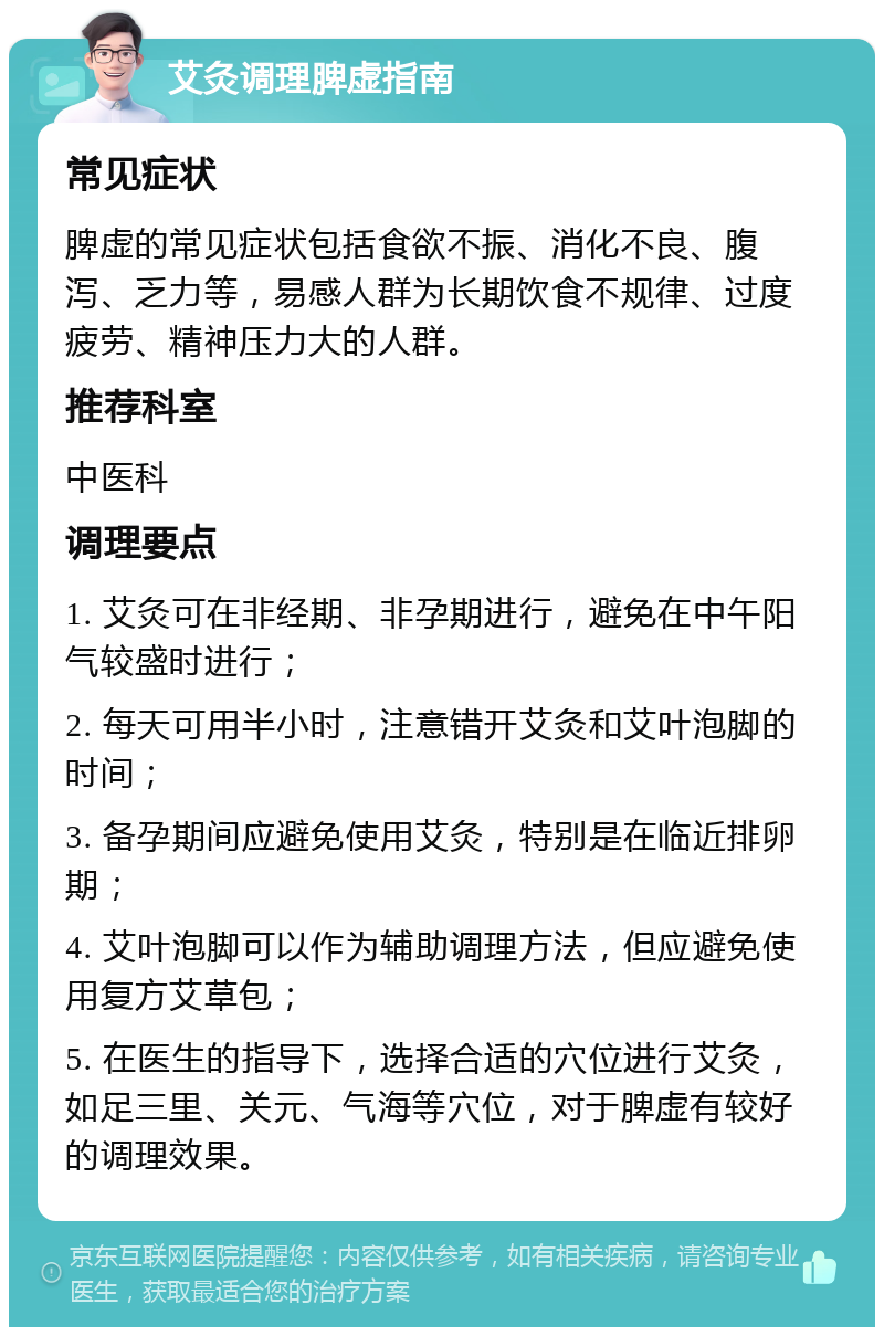 艾灸调理脾虚指南 常见症状 脾虚的常见症状包括食欲不振、消化不良、腹泻、乏力等，易感人群为长期饮食不规律、过度疲劳、精神压力大的人群。 推荐科室 中医科 调理要点 1. 艾灸可在非经期、非孕期进行，避免在中午阳气较盛时进行； 2. 每天可用半小时，注意错开艾灸和艾叶泡脚的时间； 3. 备孕期间应避免使用艾灸，特别是在临近排卵期； 4. 艾叶泡脚可以作为辅助调理方法，但应避免使用复方艾草包； 5. 在医生的指导下，选择合适的穴位进行艾灸，如足三里、关元、气海等穴位，对于脾虚有较好的调理效果。