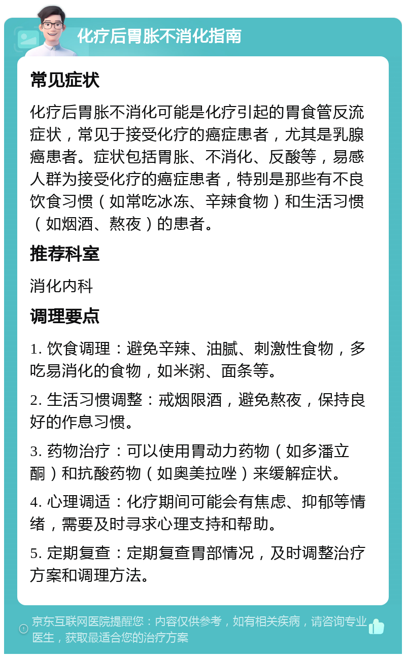 化疗后胃胀不消化指南 常见症状 化疗后胃胀不消化可能是化疗引起的胃食管反流症状，常见于接受化疗的癌症患者，尤其是乳腺癌患者。症状包括胃胀、不消化、反酸等，易感人群为接受化疗的癌症患者，特别是那些有不良饮食习惯（如常吃冰冻、辛辣食物）和生活习惯（如烟酒、熬夜）的患者。 推荐科室 消化内科 调理要点 1. 饮食调理：避免辛辣、油腻、刺激性食物，多吃易消化的食物，如米粥、面条等。 2. 生活习惯调整：戒烟限酒，避免熬夜，保持良好的作息习惯。 3. 药物治疗：可以使用胃动力药物（如多潘立酮）和抗酸药物（如奥美拉唑）来缓解症状。 4. 心理调适：化疗期间可能会有焦虑、抑郁等情绪，需要及时寻求心理支持和帮助。 5. 定期复查：定期复查胃部情况，及时调整治疗方案和调理方法。