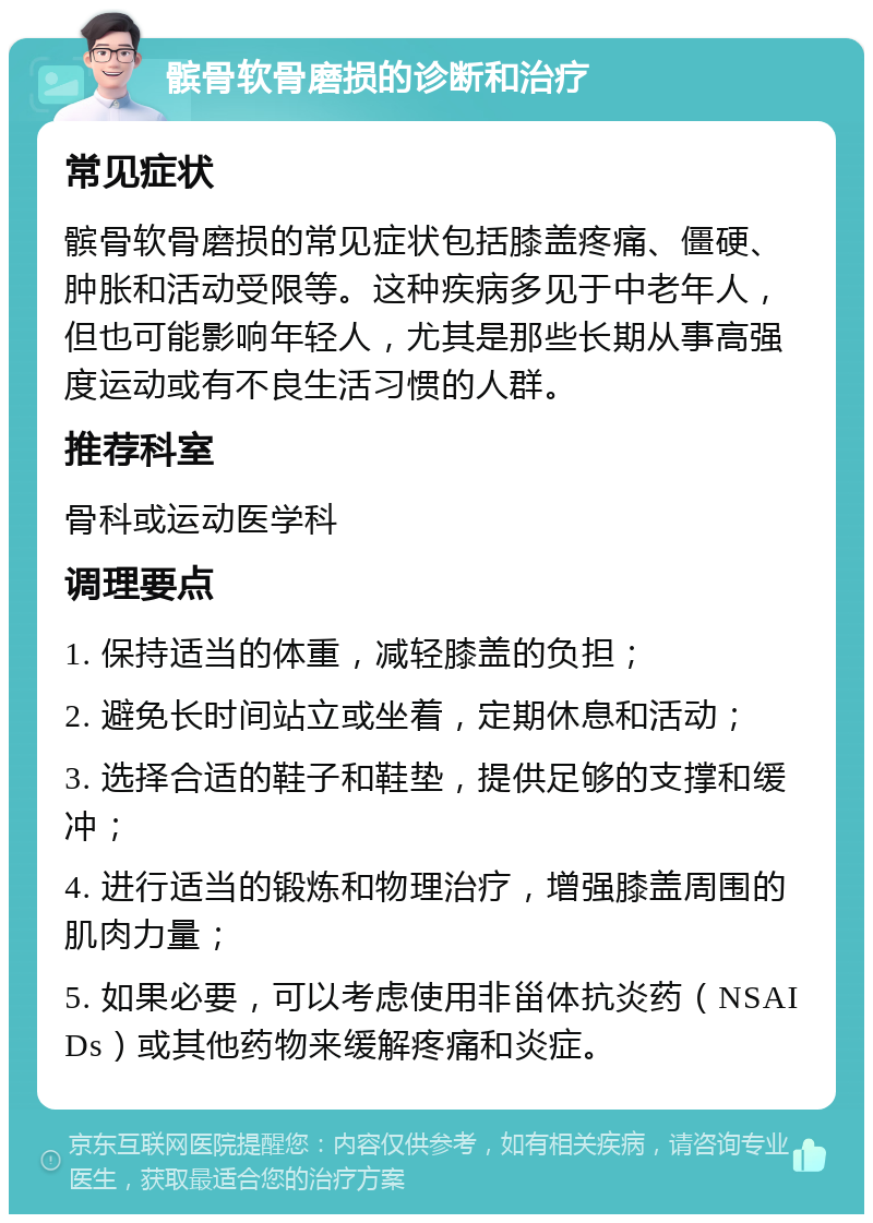 髌骨软骨磨损的诊断和治疗 常见症状 髌骨软骨磨损的常见症状包括膝盖疼痛、僵硬、肿胀和活动受限等。这种疾病多见于中老年人，但也可能影响年轻人，尤其是那些长期从事高强度运动或有不良生活习惯的人群。 推荐科室 骨科或运动医学科 调理要点 1. 保持适当的体重，减轻膝盖的负担； 2. 避免长时间站立或坐着，定期休息和活动； 3. 选择合适的鞋子和鞋垫，提供足够的支撑和缓冲； 4. 进行适当的锻炼和物理治疗，增强膝盖周围的肌肉力量； 5. 如果必要，可以考虑使用非甾体抗炎药（NSAIDs）或其他药物来缓解疼痛和炎症。