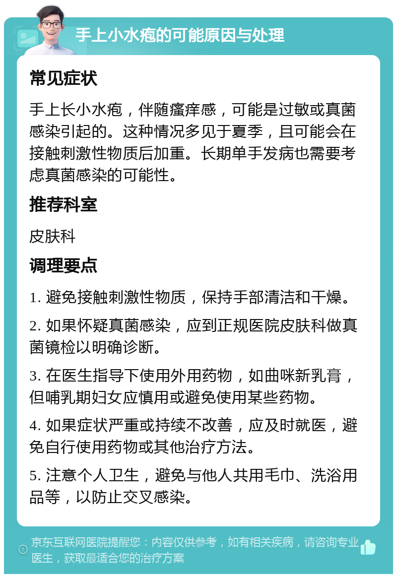 手上小水疱的可能原因与处理 常见症状 手上长小水疱，伴随瘙痒感，可能是过敏或真菌感染引起的。这种情况多见于夏季，且可能会在接触刺激性物质后加重。长期单手发病也需要考虑真菌感染的可能性。 推荐科室 皮肤科 调理要点 1. 避免接触刺激性物质，保持手部清洁和干燥。 2. 如果怀疑真菌感染，应到正规医院皮肤科做真菌镜检以明确诊断。 3. 在医生指导下使用外用药物，如曲咪新乳膏，但哺乳期妇女应慎用或避免使用某些药物。 4. 如果症状严重或持续不改善，应及时就医，避免自行使用药物或其他治疗方法。 5. 注意个人卫生，避免与他人共用毛巾、洗浴用品等，以防止交叉感染。