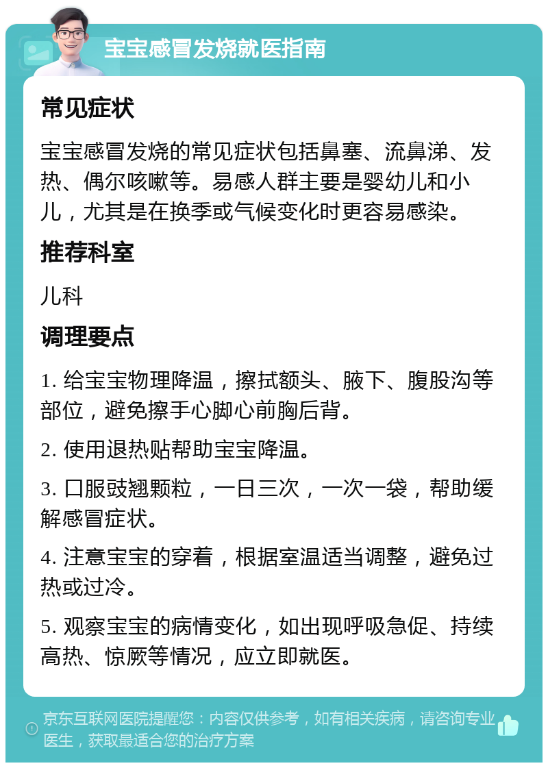 宝宝感冒发烧就医指南 常见症状 宝宝感冒发烧的常见症状包括鼻塞、流鼻涕、发热、偶尔咳嗽等。易感人群主要是婴幼儿和小儿，尤其是在换季或气候变化时更容易感染。 推荐科室 儿科 调理要点 1. 给宝宝物理降温，擦拭额头、腋下、腹股沟等部位，避免擦手心脚心前胸后背。 2. 使用退热贴帮助宝宝降温。 3. 口服豉翘颗粒，一日三次，一次一袋，帮助缓解感冒症状。 4. 注意宝宝的穿着，根据室温适当调整，避免过热或过冷。 5. 观察宝宝的病情变化，如出现呼吸急促、持续高热、惊厥等情况，应立即就医。