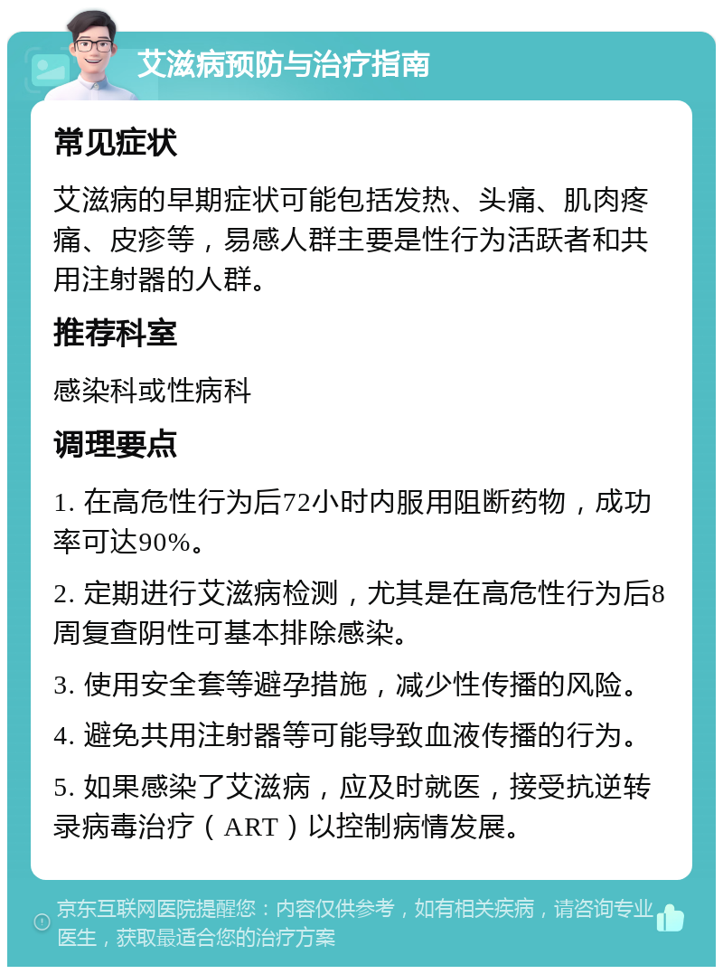 艾滋病预防与治疗指南 常见症状 艾滋病的早期症状可能包括发热、头痛、肌肉疼痛、皮疹等，易感人群主要是性行为活跃者和共用注射器的人群。 推荐科室 感染科或性病科 调理要点 1. 在高危性行为后72小时内服用阻断药物，成功率可达90%。 2. 定期进行艾滋病检测，尤其是在高危性行为后8周复查阴性可基本排除感染。 3. 使用安全套等避孕措施，减少性传播的风险。 4. 避免共用注射器等可能导致血液传播的行为。 5. 如果感染了艾滋病，应及时就医，接受抗逆转录病毒治疗（ART）以控制病情发展。