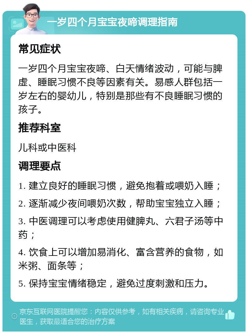 一岁四个月宝宝夜啼调理指南 常见症状 一岁四个月宝宝夜啼、白天情绪波动，可能与脾虚、睡眠习惯不良等因素有关。易感人群包括一岁左右的婴幼儿，特别是那些有不良睡眠习惯的孩子。 推荐科室 儿科或中医科 调理要点 1. 建立良好的睡眠习惯，避免抱着或喂奶入睡； 2. 逐渐减少夜间喂奶次数，帮助宝宝独立入睡； 3. 中医调理可以考虑使用健脾丸、六君子汤等中药； 4. 饮食上可以增加易消化、富含营养的食物，如米粥、面条等； 5. 保持宝宝情绪稳定，避免过度刺激和压力。