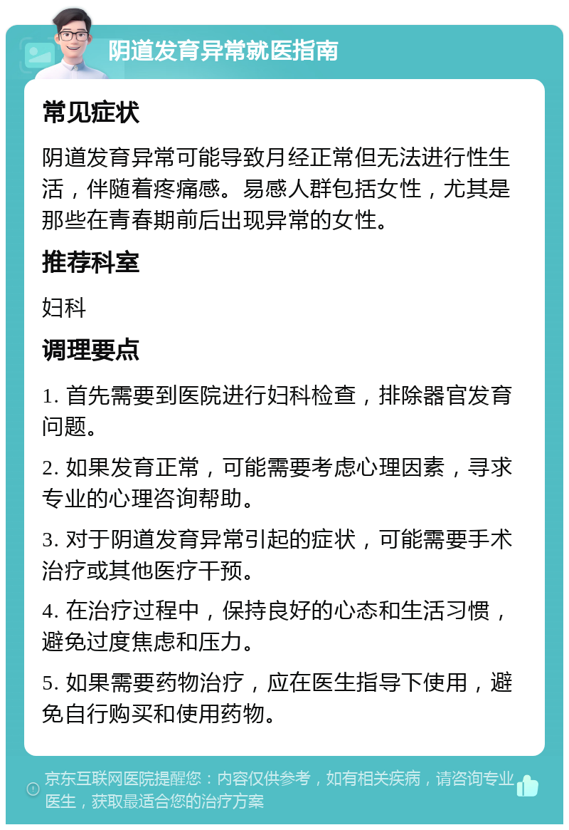 阴道发育异常就医指南 常见症状 阴道发育异常可能导致月经正常但无法进行性生活，伴随着疼痛感。易感人群包括女性，尤其是那些在青春期前后出现异常的女性。 推荐科室 妇科 调理要点 1. 首先需要到医院进行妇科检查，排除器官发育问题。 2. 如果发育正常，可能需要考虑心理因素，寻求专业的心理咨询帮助。 3. 对于阴道发育异常引起的症状，可能需要手术治疗或其他医疗干预。 4. 在治疗过程中，保持良好的心态和生活习惯，避免过度焦虑和压力。 5. 如果需要药物治疗，应在医生指导下使用，避免自行购买和使用药物。