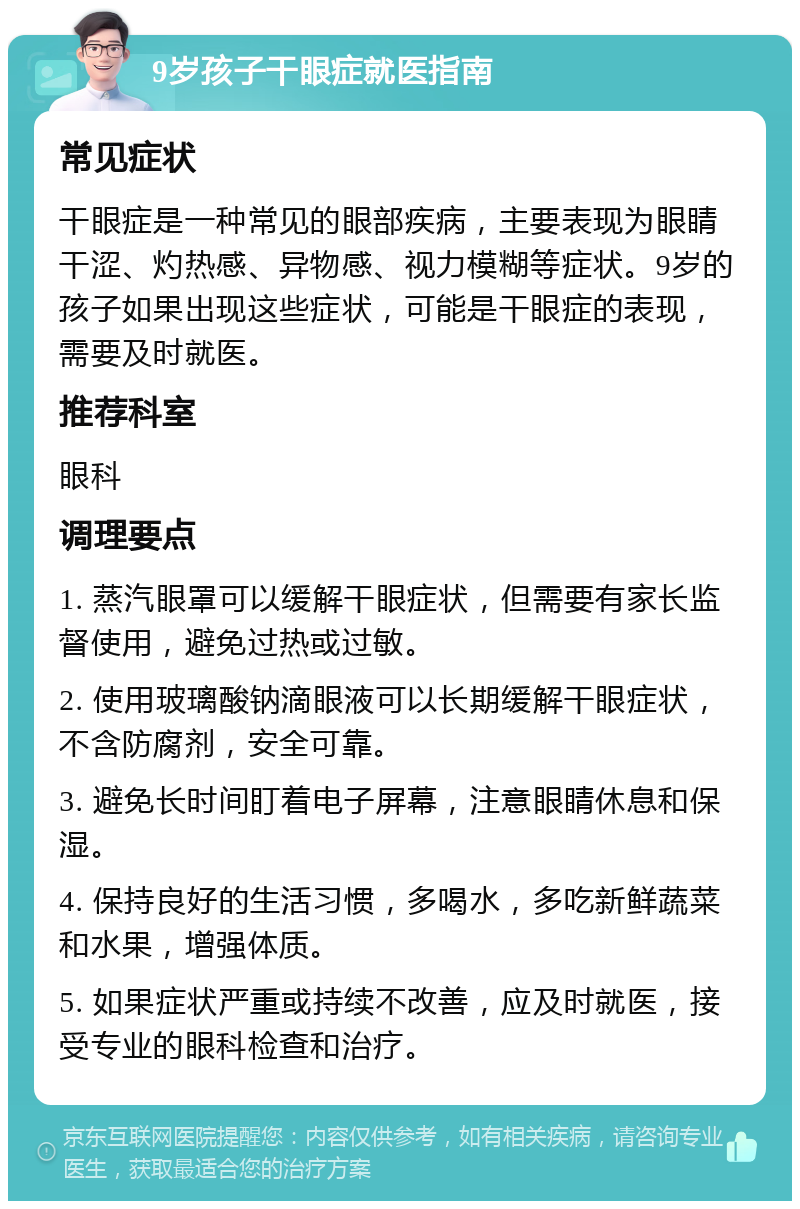 9岁孩子干眼症就医指南 常见症状 干眼症是一种常见的眼部疾病，主要表现为眼睛干涩、灼热感、异物感、视力模糊等症状。9岁的孩子如果出现这些症状，可能是干眼症的表现，需要及时就医。 推荐科室 眼科 调理要点 1. 蒸汽眼罩可以缓解干眼症状，但需要有家长监督使用，避免过热或过敏。 2. 使用玻璃酸钠滴眼液可以长期缓解干眼症状，不含防腐剂，安全可靠。 3. 避免长时间盯着电子屏幕，注意眼睛休息和保湿。 4. 保持良好的生活习惯，多喝水，多吃新鲜蔬菜和水果，增强体质。 5. 如果症状严重或持续不改善，应及时就医，接受专业的眼科检查和治疗。