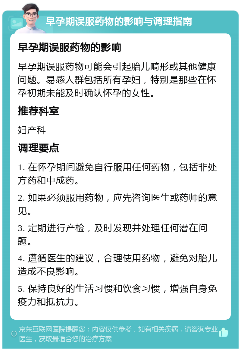 早孕期误服药物的影响与调理指南 早孕期误服药物的影响 早孕期误服药物可能会引起胎儿畸形或其他健康问题。易感人群包括所有孕妇，特别是那些在怀孕初期未能及时确认怀孕的女性。 推荐科室 妇产科 调理要点 1. 在怀孕期间避免自行服用任何药物，包括非处方药和中成药。 2. 如果必须服用药物，应先咨询医生或药师的意见。 3. 定期进行产检，及时发现并处理任何潜在问题。 4. 遵循医生的建议，合理使用药物，避免对胎儿造成不良影响。 5. 保持良好的生活习惯和饮食习惯，增强自身免疫力和抵抗力。