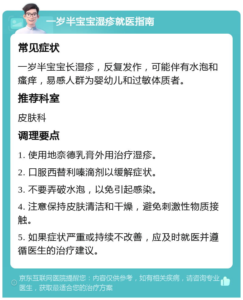 一岁半宝宝湿疹就医指南 常见症状 一岁半宝宝长湿疹，反复发作，可能伴有水泡和瘙痒，易感人群为婴幼儿和过敏体质者。 推荐科室 皮肤科 调理要点 1. 使用地奈德乳膏外用治疗湿疹。 2. 口服西替利嗪滴剂以缓解症状。 3. 不要弄破水泡，以免引起感染。 4. 注意保持皮肤清洁和干燥，避免刺激性物质接触。 5. 如果症状严重或持续不改善，应及时就医并遵循医生的治疗建议。